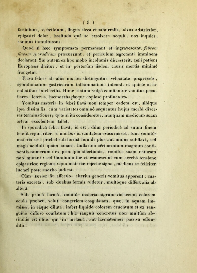 fastidium , os fœtidum , lingua sicca et saburralis, alvus adstrictior, epigastri dolor, lassitude quâ se exsolvere nequit , nox inquies, somnus tumultuosus. Quod si hæc symptomata permaneant et ingravescant,^ir<?/7z flavam sporadicam præcurrunt , et periculuin ægrotanti imniinens déclarant. Sin autrm ex hoc mobo incolumis discesserit, cœli patiens Europæus dicitur , et in posterùm iisdem causis mortis minimè frangetur. Flava febris ab aliis morbis distinguitur vclocitate progressûs , symptoniatum gastricorum inflammatione intensâ, et quiete in fa- cullatibus intellectîis. Hune statuin vulgo coniitantur vomitus pecu- liares, icterus, hæmorrhagiaeque copiosè profluentes. Vomilûs materia in febri flavâ non semper eadem est, sibique ipsa dissimiÜs, cùm varietates omninô sequantur hujus morbi diver- sas terrninationes ; qnæ si ità consideretiir, nunquàm medicuin suam artem excolenlem fallet. In sporadicâ febri flavâj id est , dùm periodicè ad suum finem tendit regulariter, si morbus in sanitatem evasurus est, tune vomilûs materia sese præbet sub formâ liquidi plus aut minus subflavi, sed magis aciduli quàm amari, bullarum aëriformium magnum conti- nentis numerum : ex principio affectionis , vomitus suam naturam non mutant : sed imminuunîur et evanescunt cum acerbâ tensione epigastricæ regionis : quo materiæ rejectæ signe , medicus se féliciter luctari posse morbo judicat. Cùm sævior fit affectio , alterius generis vomitus apparent : ma- teria excreta , sub duabus formis videlur , mulloque difFert alia ab altéra. Sub primâ formâ , vomilûs materia nigrum-violaceum colorem oculis præbet, veluti congeriem coagnlalam, quæ, in aquam iin- missa , in eâque diluta , infert liquide colorem cruentum et ex san- guine diffuse conflatum : hic sanguis concrelus non multûm ab- similis est iilius qui in melænâ , aut hæmatemesi passivâ effun- ditur. '