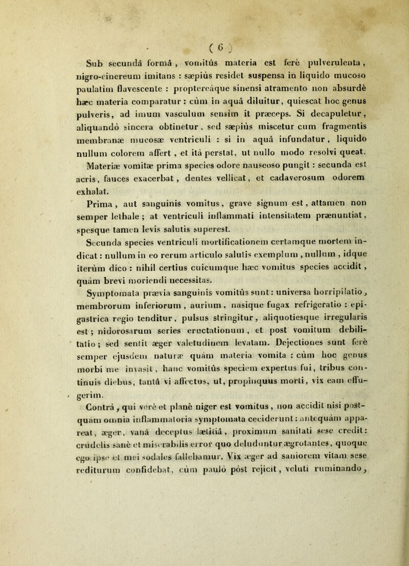 Sub secundâ forma , voniitûs materia est ferè pulveruleuta, nigro-cinereum iniitans : sæpiùs residet suspensa in liquido mucoso paulatim flavescente : proptereàque sinensi atramento non absurdè hæc materia comparatur: cùm in aquâ diluitur, quiescat hoc genus pulveris, ad imum vasculum sensim it præceps. Si decapuletnr, aliquandô sincera obtinetur , sed sæpiùs miscetur cnm fragmentis membranæ mucosæ venlriculi : si in aquâ infundatur, liquido nullum colorem affert , et ità perslat, ut nullo modo resolvi queat. Materiæ vomitæ prima species odore nauseoso pungil : secunda est acris, fauces exacerbât, dentes vellicat, et cadaverosum odorem exhalat. Prima, aut sanguinis vomitus, grave signum est, attamen non semper lethale ; at venlriculi iuflammati inlensilatem prænunliat, spesque tamen levis salutis superest. Secunda species venlriculi mortificationem certamque mortem in- dicat : nullum in eo rerum articule salutis exemplum , nullum , idque iterùm dico : nihil cerlius cuicumque hæc vomitus species accidit, quàm brevi inoriendi nécessitas. Symptomata prævia sanguinis vomitus sunt: universa horripliatio, membrorum inferiorum , aurium, nasique fugax refrigeratio : epi- gaslrica regio tenditur, pulsus slringitur, aliquotiesque irregularis est ; nidorosarum sériés eructationum , et post vomitum debili- tatio ; sed sentit æger valetudinem levatarn. Dejectiones sunt f(;iè semper ejusdem naturæ quàm materia vomita : cùm hoc gonus morbi me invasit, hanc vomitus speciem experlus fui, tribus con- tinuis difbus, tanlâ vi afiectus, ut, propinquus morli, vix eam effu- gerim. Contra, qui verèet plané niger est vomitus, non accidit nisi post- quam omnia inflannnaloria symptomata ceciderunt: aiitequàm appa- real, æger, vanâ doceptus læliiiâ, proximum sanilati sese crédit: crudelis sanè et mis( rabdis error quo deluduntur ægrotantes, quoque ego ij)se et mei sodales fallebamur. Vix æger ad saniorem vilam sese rediturum confidebat, cùm paulù posl rejicit, veluti ruminando.