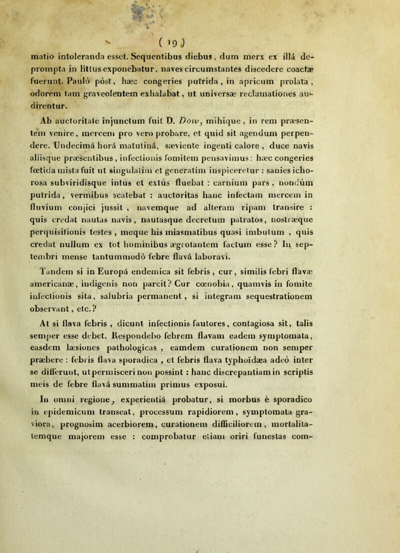 ^ matio intoleranda esset. Sequentibus diebiis, dum merx ex illâ de- prompta in litlus exponebatur, naves circumstantes discedere coactæ fuerunt. Paulo pôst, hæc congeries putrida , in apricum prolata, odorem fam graveolentem exhalabat, ut universæ reclainationes au*- direntur. Ab aucforitale injunctum fuit D. Dow, mihique , in rem præsen- teni venire, merceni pro vero probare, et quid sit agendum perpen- dere. Undecimâ horâ matulinâ, sæviente ingenti calore , duce navis allisque præsenlibus , infeclionis fomitem pensavimus: hæc congeries fcetida niista fuit ut singulaiiin et generatim iuspiceretur : sanies icho- rosa subviridisque intùs et extùs fluebat : carnium pars , nondùm putrida, vermibus scatebal : auctoritas banc infectam merceni in fluvium coujici jussit , navemque ad alteram ripam transire : quis credat naulas navis, naulasque decretura palratos, nostræque perquisidonis testes , meque bis miasmalibus quasi imbutum , quis credat nullum ex tôt bominibus ægiotantem factum esse ? lu sep- tembri mense tantummodô febre flavâ laboravi. Tandem si in Europâ endemica sit febris, cur, similis febri flavæ americanæ, iudigenis non parcit? Cur cœnobia. quamvis in fomite infeclionis sita, salubria permanent, si integram sequestrationem observant, etc.? At si llava febris , dicunt infectionis fautores, contagiosa sit, talis semper esse débet. Kespondebo febrem flavam eadem symptomata, easdem læsiones patbologicas , eamdem curationem non semper præbere : febris flava sporadica , et febris flava typboïdæa adeo inter se difl’crunt, utpermisceri non possint : banc discrepantiamin scriptis meis de febre flavâ summatim primus exposui. In omni regione^ experientiâ probatur, si morbus è sporadico in epidemicum transeat, processum rapidiorem , symptomata gra- viora, prognosim acerbiorem, curationem difliciliorem , mortalita- temque majorem esse : comprobalur eliam oriri funestas com-