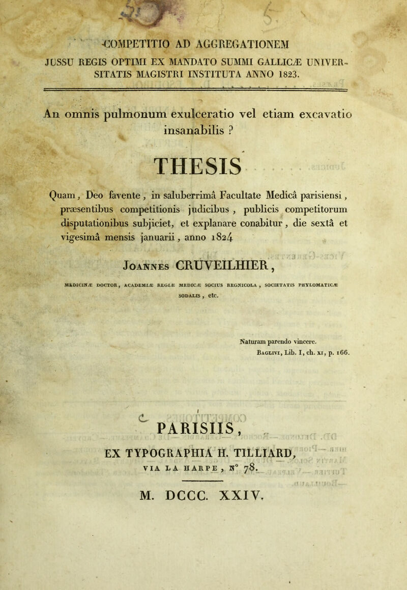 COMPETITIO AD AGGREGATIONEM JÜSSU REGIS OPTIMI EX MANDATO SUMMI GALLICÆ UNIYER^ SITATIS MAGISTRI INSTITUTA ANNO 1823. An omnis pulmonum exulceratio vel etiam excavatio insanabilis ? THESIS Quam, Deo favente , in saluberrimâ Facultate Medicâ parisiens!, præsentibus competitionis jndicibus , publicis competitorum disputationibus subjiciet, et explanare conabitur, die sextâ et vigesimâ mensis januarii, anno 1824 JoANNEs CRÜVEILHIER , ' MSOICINÆ DOCTOR, ACADEMIÆ REGIÆ MEDICÆ SOCIUS REGSICOLA , SOCIETATIS PHYIOMATICÆ sooALis, etc. Naturam parendo vincere. Baglivi, Lib. I, ch. xi, p. i66. PARISIIS, .. EX TYPOGUAPHIA H. TILLIARD, '  VIA LA HARPE, H” 78. / - î : i i M. DCCC. XXIV. ' J'