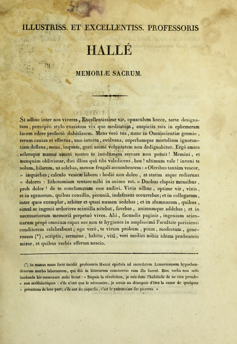 ILLUSTRISS. ET EXCELLENTISS. PROFESSORIS HALLÉ MEMORIÆ SACRUM. Si adhuc inter nos viveres , Excellentissime TÎr, opusculum hocce, sorte designa- tum, præcipiti stylo exaratum vix que meditatupi, auspiciis tuis in ephemeram lucem edere profectô diibilâssein. Mens verô tua, nunc in Omniscientiæ gremio , rerum causas et effectua, uno intuitu, evolvens, superLamque mortalium ignoran- tiam deflens ;Tnens, inquam, grati animi voluntatem non dedignabitur. Ergô arnica solersque manus amori nostro te incolümem servare non potuit ! Memini, et nunquàm obliviscar, diei illius quâ tibi valedicens , beu ! ultimum vale ! inveni te solum, bilarem, ut solebas, mensæ frugali accumbentem : «Oleribus tantùm vescor, » inquiebas ; calcule vesicæ laboro : liodiè non doleo , at statim atque redierunt » dolores : litbotomiam tentare mibi in animo est. » Duobus elapsis mensibus , proh dolor ! de te conclamatum esse audivi. Vivis adhuc , optime vir, vivis , et in egenorum, quibus consilio, pecuniâ, indefessus occurrebas ; et in coUegarum, inter quos exemplar, arbiter et quasi numen sedebas ; et in alumnorum , quibus , simulac ingenii ardorisve scintilla nitebat, favebas , animumque addebas ; et in necessariorum memoriâ perpetuô vives. Alii, facundis paginis , ingenium scien- tiarum propè omnium capax necnon te hygiènes in amplissimâ Facultate parisiensi conditorem celebrabunt ; ego verô , te virum probum , pimn, modestum , gene- rosum (^), scriptis, sermone , habitu , vitâ, veri medici nôbis ideam præbentein miror, et quibus verbis efferam nescio. (‘) In manus meas forlè incidit professovis Halle epistola ad sacerdotem Lemovicensem hypochon- driorum morbo laborantem, qui diù in litterarum commercio cum illo fiierat, Hæc verba non saris laudanda hic memorare jnihi liceat : « Depuis la révolution, je suis dans l’habitude de ne rien prendre » aux ecclésiastiques : s’ils n’ont que le nécessaire, je serais au désespoir d’être la cause de quelques » privations de leur part; s’ils ont du superflu , c’est le patrimoine des pauvres. »