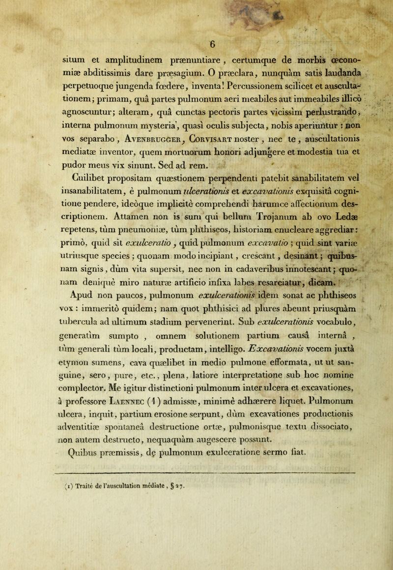 situm et amplitudinem prænuntiare , certumque de morbis œcono- miæ abditissimis dare præsagium. O præclara, nuncpiàm satis laudanda perpetuotpie jungenda fœdere, inventa ! Pei cussionem scilicet et ausciüta- tionem ; primam, quâ partes pulmonum aeri nieabiles aut immeabilés illico agnoscmitur ; alteram, quâ cunctas pectoris partes vicissim perlustraiido ^ interna pulmonum mysteria’, quasi oculis subjecta, nobis aperiuntùr : non vos separabo , Avenbrugger^ Cor vis art noster , nec te , auscultationis mediatæ inventor, quem mortuorum honori adjungere et modestia tua et pudor meus vix sinunt. Sed ad rem. Cuilibet propositam quæstionem perpendenti patebit sanabilitatem vel insanabilitatem, è pulmonmn ulcerationis et excavationis exquisita cogni- tione pendere, ideôque implicite comprebendi harumce affectionum des- criptionem. Attamen non is sum qui bellum Trojanum ab ovo Ledæ répétons, tùm pneumoniæ, tùm plïthiseos, liistoriam enucleare aggrediar : primo, quid sit exulceratio , quid pulmonum excavatio ; quid sint variée, utriusque species ; quonam modo incipiant, crescant, desinant ; quibus- nam signis, dùm vita supersit, nec non in cadaveribus innotescant ; quo- nam deniquè miro naturæ artificio infixa labes resarciatur, dicam. Apud non paucos, pulmonum exuherationis idem sonat ac pbtbiseos vox : immérité quidem; nam quot pbtbisici ad plures abeunt priusquàm tubercula adultimum sladium pervenerint. Sub exuherationis vocabulo, generatlm sumpto , omnem solutionem partium causa interna , tùm generali tùmlocali, productam, intelligo. Excavationis vocem juxtà etymon sumens, cava quælibet in medio pulmone efformata, ut ut san- guine, sero, pure, etc., plena, latiore interpretatione sub boc nomine complector. Me igitur distinctioni pulmonum inter ulcéra et excavationes, à professore Laennec (1 ) admissæ, minime adbærere liquet. Pulmonum ulcéra, inquit, partium erosione serpunt, dùm excavationes productionis adventitiæ sponlaneâ destructione ortæ, pulmonisque textu dissociato, non autem destructo, nequaquàm augescere possunt. Quibus prœmissis, dç pulmonum exulceratione sermo bat. ^0 Traité de l’auscultation médiale , § 27.