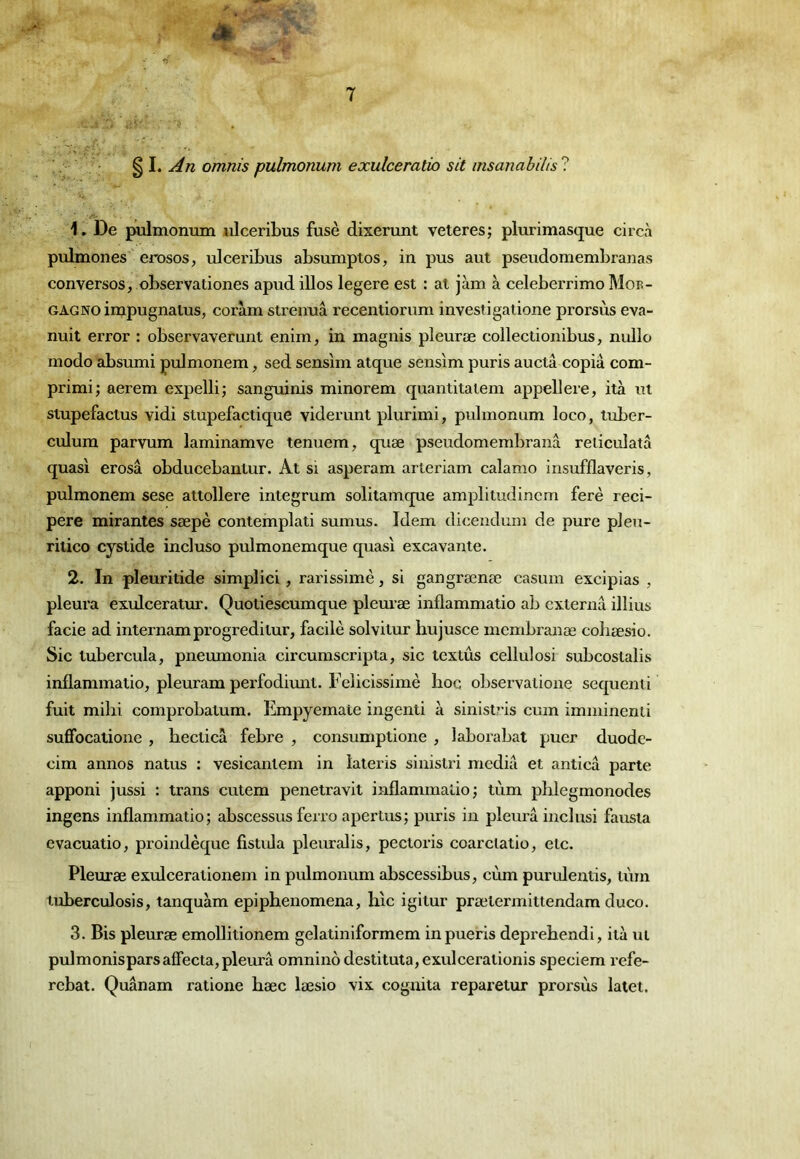 omnis pulmonum exulceratio sit msanabilis ? 1. De pulmonum ulceribus fuse dixerunt veteres; plurimasque circà pulmones 'erosos, ulceribus absumptos, in pus aut pseudomembranas converses, observationes apud illos legere est : at jàm à celeberrimo Mob- GAGNO injpugnalus, coràm strenuâ recentiorum investigatione prorsùs eva- nuit error : observaverunt enim, in magnis pleuræ collectionibus, nulle modo absumi prJmonem, sed sensim alque sens'im puris auctâ copia com- primi; aerem expelli; sanguinis minorem quantitaiem appellere, ità ut stupefactus vidi stupefactique viderunt plurimi, pulmonum loco, tuber- culum parvum laminamve tenuem, quæ pseudomembranâ reiiculatâ quasi erosâ obducebantur. At si asperam arteriam calamo insufflaveris, pulmonem sese attollere integrum solitamcpie amplitudincm ferè reci- pere mirantes sæpè contemplati sumus. Idem dicendum de pure pleu- ritico cystide incluso pulmonemque quasi excavante. 2. In pleuritide simplici, rarissime, si gangrænæ casum excipias , pleura exulceratur. Quotiescumque pleuræ inflammatio ab externu illius facie ad internamprogreditur, facilè solvitur hujusce membranæ coliæsio. Sic lubercula, pneumonia circurnscripta, sic textûs cellulosi subcostalis inflammatio, pleuram perfodimit. Felicissimè hoc observatioiie sequenti fuit mihi comprobatum. Empyemate ingenti à sinist?’is cum imminenti suffocatione , becticâ febre , consumptione , laborabat puer duode- cim annos natus : vesicantem in lateris sinistri media et anticâ parte apponi jussi : trans cutem penetravit inflammatio; tùm phlegmonodes ingens inflammatio; abscessus ferro apertus; puris in pleura iuclusi fausta evacuatio, proindèque fistida pleuralis, pectoris coarclatio, etc, Pleuræ exulcerationem in pulmonum abscessibus, cùm purulentis, tùm tuberculosis, tanquàm epiphenomena, hic igitur prælermittendam duco. 3. Bis pleuræ emollitionem gelatiniformem inpueris deprebendi, ità ut pulmonispars affecta, pleura omniiiô destituta,exulcerationis speciem refe- rebat. Quânam ratione bæc læsio vix cognita reparetur prorsùs latet. (