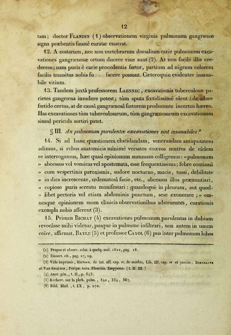 ïam ; doctor Flandin ( 1 ) observationem virginis pulmonum gangrænaQ signa præbentis faustè curatæ enarrat. 12. A costanim, nec non vertebrarum dorsalium carie pulmonnm exca- vationes gangrænosæ ortum ducere visse sunt (2). At non facilè illis cre- derem; nam puris è carie procedentis fœtor, partium ad nigrum colorem facilis transitas nobis fuj i.;. facere possunt. Cæteroquin evidenter insana- bile vitium. 13. Tandem juxtà professorem Laennec , excavatioais tuberculosse pa- rietes gangræna invadere potest ; lùm sputa fœtidissimè oient : de odore fœtido certus, at de causa gangrænosa fœtorem producente încertus hæreo. Has excavationes tùm tuberculosarum, tùm gangrænosarum excavationum simul pericula sortir! palet. ^ III. An pulmonum purulentœ excavationes sint insanahïles? 14. Si ad banc cpiæstionem elucidandam, venerandam antiquitatem adimus, si rebus anatomicis minime versatos coævos nostros de eâdem re interrogamus, hæc quasiopinionum summam eolligemus: «pulmonum » abcessus vel vomicas vel apostemata, esse frequentissima; febre continua » cum vespertinis paroxismis, sudore nocturno, macie, tussi, debilitate » in dies increscente, œdematosâ facie, etc., abcessus illos prænuntiari, >♦ copioso puris screatu manifesiari : _quandoquè in pleuram, aut quod- » libet pectoris vel etiam abdominis punctum, sese exonerare ; » om- nesque opinionem suam clinicis obseiTationibus adstruentes, curationis exempla nobis afferent (3). 15. Primus Bichat (^) excavationes pulmonum purulentas in dubium l evocasse mihi videtur, pusque in pulmone infdtrari, non autem in unum coïrc, alRrmai. Bayle (5) et professer Cayol (6) pus inter pulmonum lobos (1) Propos et observ. lelat. à quelq. mal. 1822, pag. i8, (2) Dissert. eit., pag. 27, 29. (3) Vide imprimis , Hitpocr. de int. aff. cap. iv, de morbis, Lib. 111, cap. ir et passim , BoxaaxATx et Vas Swiétes , Peripn. vera. Pleuritis. Empyema. ( t. II. III. ) (4) Anat. gcn., t. II, p. 543. (5) Recherc. sur la phth. pulm., 340 , 354 , 367. (6) Bibl. Med. , t. LX , p. 270.