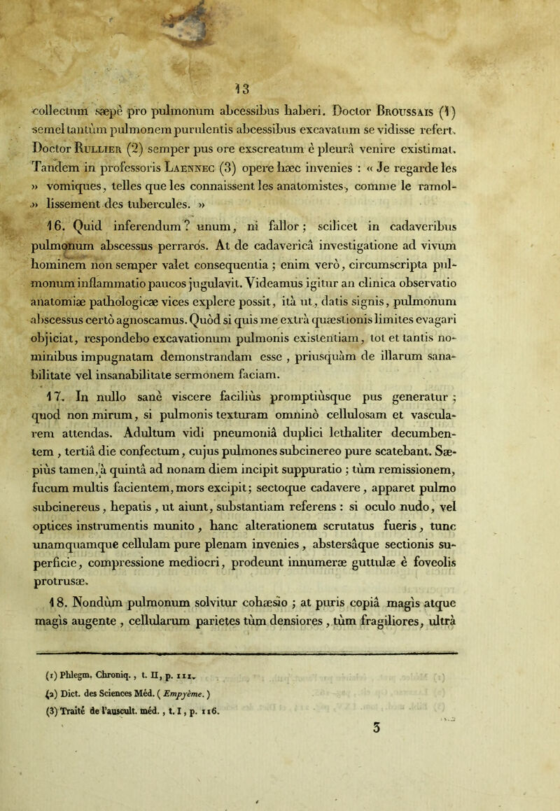 'Collecuun sæpè pro pulmonum abcessibus haberi, Docior Broussais (1) semeltaïuùm pulmonempuruleniis abcessibus excavatum sevidisse referu Doctor Rullier (2) semper pus ore exscreatum è pleura venire existimal. Tandem in professoris Laennec (3) opéré bæc invenies : « Je regarde les » vomiques, telles que les connaissent les anatomistes-, comme le ramol- .» lissement des tubercules. » 16. Quid inferendum? unum, ni fallor ; scilicet in cadaveribus pulmonum abscessus perrards. At de cadavericâ investigatione ad vivujn hominem non semper valet consequentia ; enim verô, circurnscripta pul- monum inflammatio paucos jugulavit. Videamus igitur an clinica observatio anatomiæ patliologicæ vices explore possit, ità ut,, datis signis, pulmonum abscessus certô agnoscamus. Quôd si quis me extra quæstionis limites evagari objiciat, respondebo excavationum pulmonis existentiam, totettantis no- minibus impugnatam demonstrandam esse , priusquàm de illarum sana- bilitate vel insanabililate sermonem faciam. 17. In nullo sanè viscere faciliùs promptiùsque pus generatur ; quod non mirum, si pulmonis lexturam omninô cellulosam et vascula- rem attendas. Adultum vidi pneumoniâ duplici lethaliter decumben- tem , tertiâ die confectum, cujus pulmones subcinereo pure scatebant. Sæ- piùs tamen, à quintâ ad nonam diem incipit suppuratio ; tùm remissionem, fucum multis facientem, mors excipit ; sectoque cadavere, apparet pulmo subcinereus, bepatis, ut aiunt, substantiam referons ; si oculo nudo, vel optices instrumentis munito, banc alterationem scrutatus fueris, tune unamquamque ceUulam pure plenam invenies, abstersâque sectionis su- perficie , compressione mediocri, prodeunt innumeræ guttidae è foveolis protrusæ. 18. Nondùm pulmonum solvitur cobæsio ; at puris copia magis atque magis augente , cellularum parietes tùm densiores , tùm fragiliores, ultra (i) Phlegm. Chroniq., t. II, p. iix, Dict. des Sciences Méd. ( Empyème. ) (3) Traité de l’auscult. tnéd., 1.1, p. 116. 3