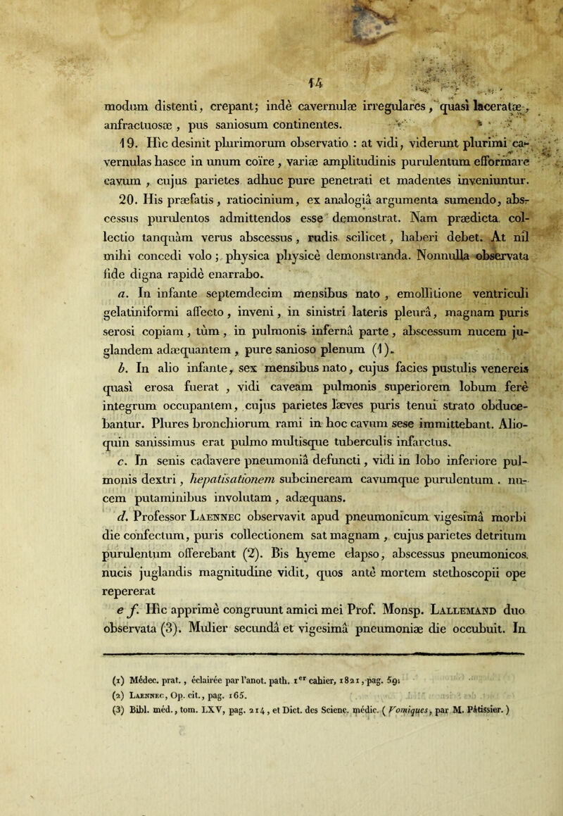 modam dislenti, crepantj indè cavernulæ irregulares,“quasi laceratœ> anfracluosæ , pus saniosum continentes. > ' '  19. Hic desinit plurimomm observatio : at vidi, viderunt plurimi ca>- vernulas hasce in unum coïre, variæ amplitudinis purulentum efforinarc ca^^um y cujus parietes adhuc pure penetrati et madentes inveniuntur. 20. His præfatis , l'atiocinium, ex analogiâ argumenta sumendo, absr cessus purulentos admittendos esse ' demonstrat. Nam prædicta. col- lectio tanqaàm verus abscessus, rudis scilicet, liaberi debet. At nil mihi concedi volo physica pbysicè demonstranda. Nonnuba observata lide digna rapide enarrabo. a. In infante septemdecim mensibus nato , emoUltione ventrîculi gelatiniformi affecto, inveni, in sinistri lateris pleura, magnam puris serosi copiam , tùm , in pulmonis infernâ parte, abscessum nucem ju- glandem adæquantem , puresanioso plénum (1). b. In alio infante ^ sex mensibus nato, cujus faciès pustulis venereis quasi erosa fuerat , vidi caveam pulmonis superiorem lobum ferè integrum occupantem, cujus parietes læves puris tenui’ strato obduce- bantur. Plures broncbiorum rami im hoc cavum sese immittebant. Alio- quin sanissimus erat pulmo multisque tuberculis infarctus. c. In senis cadavere pneumoniâ defuncti, vidi in lobo inferiore pul- monis dextri, hepatisationem subcineream cavumque purulentum . nur cem putaminibus involutam, adæquans. d. Professer Labnnec observavit apud pneumonicum vigeslmâ morbi die cdnfectum, puris collectionem sat magnam , cujus parietes detritum purulentum offerebant (2). Bis hyeme elapso, abscessus pneumonicos. nucis juglandis magnitudine vidit, quos ante mortem stetboscopii ope repererat e f. Hic apprimè congruunt amici mei Prof. Monsp. Lallemand duo observata (3). Mulier secimdâ et vigesimâ pneumoniæ die occubuit. In (1) Médec. prat., éclairée par l’anot. path. i®'cahier, 1821 , pag. Sçi (2) Laenhec , Op. cit., pag. i65. ' (3) Bibl. méd., tom. LXV, pag. 214, et Dict. des Scienc. médic. ( Forniques, par M. Pâtissier. )