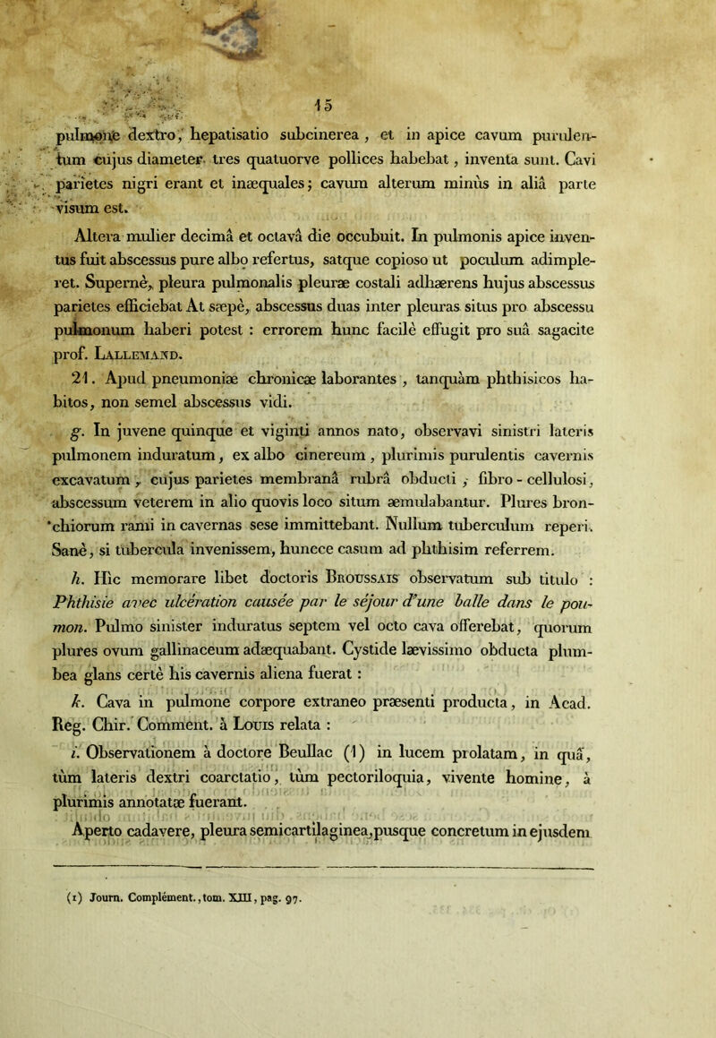 pulnû^ji^ dexrlro,' hepatisatio subcinerea , et in apice cavum puruleii- tum cüjus diameter- très quatuorve pollices baLebat, inventa suni. Cavi paiîetes nigri erant et inæqualesj cavura alterum minùs in aliâ parte visum est. Altéra mulier décima et oclavâ die occubuit. In pulmonis apice inven- tus fuit abscessus pure albo refertus, satque copioso ut pocrüum adimple- ret. Supemè^ pleura pulmonalis pleuræ costali adhærens hujus abscessus parietes efficiebat At sæpè, abscessus duas inter pleuras si tus pro abscessu puknonum liaberi potest : errorem hune facilè efFugit pro sua sagacité prof. Lallemand. 21. Apud pneumoniæ chronicæ laborantes , lanquàm phthisicos lia- bitos, non semel abscessus vidi. g. In juvene quinque et viginti annos nato, observavi sinistri lateris pulmonem induratum, ex albo cinereura , plurimis purulentis cavernis excavatum y cüjus parietes membranâ rubra obducli y fibro - cellulosi^ abscessum veterem in alio quovis loco situm æmulabantur. Plures bron- ‘chiorum rami in cavernas sese immittebant. Nullum tuberculum reperi. Sanè, si tubercula invenissem, huncce casum ad phthisim referrem. h. H'ic memorare libet doctorîs Broussais observatum sub titulo : Phthisie avec ulcération causée par le séjour d’une halle dans le pou- mon. Pulmo sinister induratus septem vel octo cava offerebat, quomm plures ovura gallinaceura adæquabant. Cystide lævissimo obducta plum- bea glans certè his cavernis aliéna fuerat : k. Cava in pulmone corpore extraneo præsenti producta, in Acad. Reg. Chir. Comment, à Louis relata : i. Observationem à doctore BeuUac (1) in lucem piolatam, in qua, tùm lateris dextri coarctatiôj lùm peetoriloquia, vivente homine, à plurimis annotatæ fuerant. Aperto cadavere, pleura semicartilaginea^pusque concretum in ejusdem (i) Joum. Complément.,tom. XIII, pag. 97.