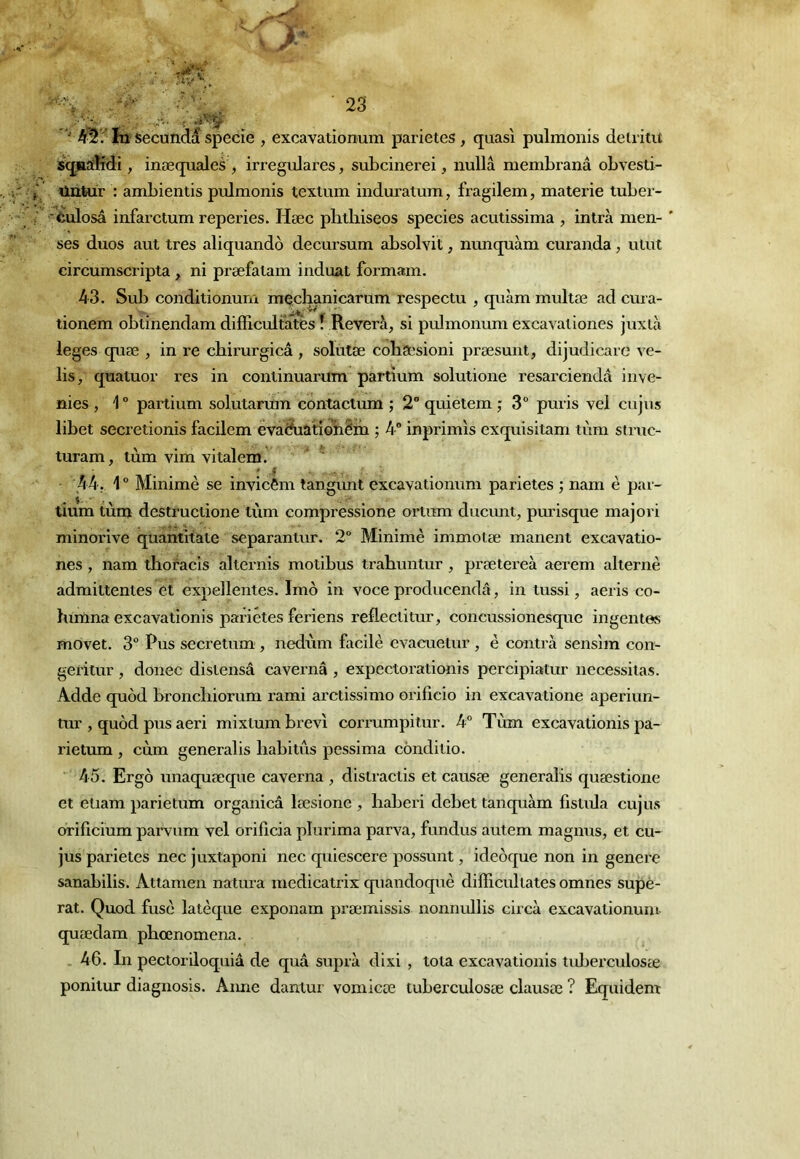 ' In Secondé specie , excavationum parietes , quasi pulmonis deiriut iquafKdi, inæquales , irregulares, subcinerei, nullâ membranâ obvesti- nntur : ambientis pulmonis textum induratum, fragilem, materie tuber- èulosâ infarctum reperies. Hæc plitliiseos species acutissima , intrà men- ' ses duos aut très aliquandô decursum absolvit, nimquàm curanda, ulut circurnscripta, ni præfatam induat formam. 43. Sub conditionum meclianicarum respectu , quàm multæ ad cm a- tionem obtinendam difEcultates î Révéra, si pulmonum excavationes juxlà leges quæ , in re cbirurgicâ , solùtæ cohsesioni præsunt, dijudicarc ve- lis, quatuor res in continuarum partïum solutione resarciendâ inve- nies , 1 “ parti um solutarum conta clum ; 2° quietem ; 3“ puris vel eu jus libet secretionis facilem eva^âtidbêm ; inprimis exquisitam tùm struc- luram, tùm vim vitalena. ^ UU. 1  Minimè se invicêm tangimt excavationum parietes ; nam è par- lium tùni destructione tùm compressione ortum ducmit, purisque majori minorive quantitate separantur. 2“ Minimè immolæ manent excavatio- nes , nam thoracis alternis motibus trabuntur , prætereà aerem alterne admittentes et expellentes. Imô in voce producendâ, in tussi, aeris co- lurtma excavationis parietes feriens refleclitur, concussionesque ingentes movet. 3 Pus secretum , nedùm facile evacuetur , è conti’à sensim con- geritur , douée dislensâ cavernâ , expectorationis percipiatur nécessitas. Adde quod broncliiorum rami arctissimo orificio in excavatione aperiun- tur , quôd pus aeri mixtum brevî corrumpilur. 4° Tùm excavationis pa- rietum , cùm generalis babitùs pessima conditio. A5. Ergô unaquæque caverna , distractis et causæ generalis quæstione et etiam parietum organicâ læsione , baberi debet tanquàm fistula cujus orificium parvum vel orificia plurima parva, fundus autem magnus, et cu- jus parietes nec juxtaponi nec quiescere possunt, ideôque non in genere sanabilis. Atlamen natura medicatrix quandoquè difficullates omnes supé- rat. Quod fuse latèque exponam præmissis nonnullis circà excavationum- quædam pbœnomena. . 46. In pectoriloquiâ de quâ suprà dixi , toia excavationis tuberculosæ ponitur diagnosis. Aune dantur vomicœ tuberculosæ clausæ ? Equident