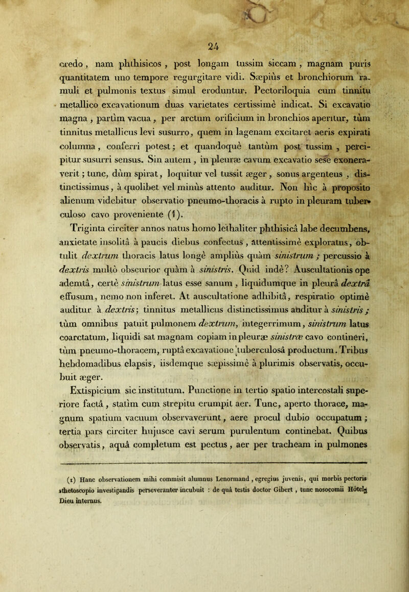 ocedo, nam phthlsicos , post longam lussim siccam , magnam puris quantitatem uiio tempore regurgitare vidi. Sæpiùs et bronchiorum ra- rauU et pulmonis textus simul eroduntux'. Pectoriloquia cum tinnitu - melallico excavationura duas varietates certissimè indicat. Si excavatio magna , parllm vacua, per arctum orificium in bronchios aperiiur, tum tinnitus metallicus levi susurre, quem in lagenam excitaret aeris expirati columna, conferri potest ; et quandoquè tantum post tussim , perci- pilur susurri sensus. Sin aulem , in pleuræ cavum excavatio sese exonera- verit J tune, dùm spirat, loquitur vel lussit æger, sonus argenleus , dis- linctissimus, à quolibet vel minus attento audilur. Non hic à proposito alienum videbitur observatio pneumo-llioracis à rupto in pleuram tubej> culoso cavo proveniente (1). Triginta circiter annos natus bomo leiballter pbthisicâ labe decumbens, anxietate insolitâ à paucis diebus confecius , aitentissimè exploratus, db- tulit dextrum tboracis laïus longe ampliùs quàm sinistrum ; percussio à dextris mullô obscurior quàm à sinistris. Quid indè? Auscullationis ope ademlà, ceriè sinistrum laïus esse sanum , liquidumque in pleura dextrâ effusum, neino non inferel. At auscidialione adhibilâ, respiralio oplimè auditur à dextris ; linnitus melallicus disiincliss-imus aüditur à sinistris ; lùm omnibus paluil pulmonem dextrum, inlegerrimum, sinistrum latus coarctatum, liquidi sat magnam copiam in pleuræ sinistrœ CdLyo coniineri, lùm pneurao-llioracem, ruptâexcavationc [luberculosâ productum. Tribus liebdomadibus elapsis, iisdemque sæpissimè à plurimis observalis, occu- buit æger. Exlispicium sic instiluium. Punctione in lerlio spalio intercoslali supe- riore factâ, siaüm cum strepilu erumpil aer. Tune, aperio ihoiace, ma- gnum spaiium vacuum observaverunt, aere procul dubio occupatum ; tertia pars circiler bujusce cavi sérum purulenium coniinebat. Quibus observatis, aquâ compleium est pectus, aer per tracheara in pulmones (i) Hanc observationem mihi commisit alumnus Lenormand , egregius juvenis, qui morbis pectori* sdietoscopio investigandis perseveranter incubuit : de quâ testis doctor Gibert, lune nosocomii Hôtelg Dieu iutemus.