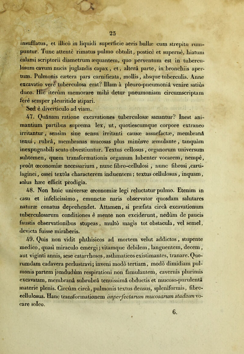 insufflatus, et iUico in liquidi superficie aeris bullæ cum strepitu rum- puntur. Tune attente rimatus pulmo obtulit, posticè et supernè, biatuni calami scriptorii diametrum æquantem, quo perventum est in tubercvi- losum cavum nucis juglandis capax , et, altéra parte, in bronebiis aper- tum. Pulmonis caetera pars carnificata, mollis, absquetuberculis. Anne excavatio verè tuberculosa erat? Illam à pleuro-pneumoniâ venire satiùs duco. Hic iterùm memorare mihi detur pneumoniam circurnscriptam ferè semper pleuritide stipari. Sed è diverticulo ad viam, 47. Quânam ratione excavationes tuberculosæ sanantur? Inest ani- mantium partibus suprema lex, ut, quotiescumque corpore extraneo irritantur, sensîm sine sensu irritant! causæ assuefactæ, membranâ tenui, rubrâ, membranas mucosas plus minùsve æmulante, tanquàm inexpugnabili scuto obvestiuntur. Textus cellosus, organorum universum subtemen, quem transformationis organum lubenter vocarem, nempè, proùt œconomiæ necessarium, nunc fibro-cellulosi , nunc fibrosi ,carii- lagînei, ossei textus characterem induentem; textus cellulosus, inquam, solus hæc efficit prodigia. 48. Non huic universæ œconomiæ legi reluctatur pulmo. Etenim in casu et infelicissimo, emunctæ naris observator quosdam salutares naturæ conatus deprehendet. Attamen, si præfata circà excavatîonum tuberculosarum conditiones è mente non exciderunt, nedùm de paucis faustis observationibus stupeas , multo magis tôt obstacula, vel semel, devicta fuisse miraberis. 49. Quis non vidit phthisicos ad mortem velut addictos, stupente medico, quasi miraculo emergi ; vitamque debilem, languentein, decem, aut viginti annis, sese catarrhosos, astlimaticos existimantes, tranare. Quo- rumdam cadavera perlustravi; inveni modo tertiam, modo dimidiam pul- monis partem jamdudùm respiration! non famulantem, cavernis plurimis excavatam, membranâ subrubrâ tenuissimâ obductis et mucoso-purulentâ materie plenis. Circùm. circà, pulmonis textus densus, spleniformis, fibre- cellulosuSr Hanc iransformationem ùriperfectanim mucosanim stadium vo- care soleo. 6.