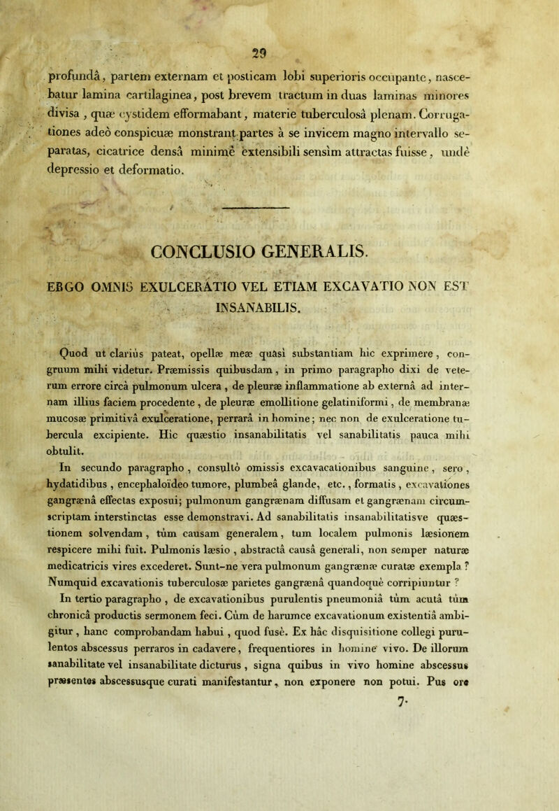 profundâ, pariem externam et posticam lobi superioris occupante, nasce- batur lamina cartilaginea, post brevem tractum in duas laminas minores divisa , qnæ cystidem efFormabant, materie tuberculosâ plenam. Corruga- tiones adeô eonspicuæ monstrantpartes à se invicem magno intervallo se- paratas, cicatrice densâ minime èxtensibili sensim attractas fuisse, undè depressio et deformatio. CONCLUSIO GENERALIS. EBGO OMiMS EXULCERÀTIO VEL ETIAM EXCAVATIO AON EST . . INSANABILIS. Quod ut clariùs pateat, opellæ meæ quasi substantiam hic exprimere, con- gruum mihi videtur. Præmissis quibusdam, in primo paragraphe dixi de vete- rum errore circà pulmonum ulcéra , de pleuræ inflammatione ab externâ ad inter- nam illius faciem procedente, de pleuræ emoUitione gelatiniformi, de membranæ mucosæ primitivâ exulceratione, perrarâ in homine ; nec non de exulceratione tu- bercula excipiente. Hic quæstio insanabilitatis vel sanabilitatis pauca milii obtulit. In secundo paragraphe, consulté omissis excavacalioaibus sanguine, sero, hydatidibus , encephaloïdeo tumore, plumbeâ glande, etc., formalis , excavatîones gangrænâ effectas exposui; pulmonum gangrænam diffusam et gangrænani circum- scriptam interstinctas esse demonstravi. Ad sanabilitatis insanabilitatisve quæs- tionem solvendam, tùm causam generalem, tum localem pulmonis læsionem respicere mihi fuit. PiJmonis læsio , abstractâ causa generali, non semper naturæ medicatricis vires excederet. Sunt-ne vera pulmonum gangrænæ curatæ exempla ? Numquid excavationis tuberculosæ parietes gangrænâ quandoquè corripiuntur ? In tertio paragraphe , de excavationibus purulentis pneumoniâ tùm acutâ tùm chronicâ productis sermonem feci. Cùm de harumee excavationum existentiâ ambi- gitur , hanc comprobandam habui, quod fusé. Ex hâc disquisitione collegi puru- lentes abscessus perraros in cadavere, frequentiores in homine'vivo. De illorum sanabilitate vel insanabilitate dicturus, signa quibus in vivo homine abscessus præientes abscessusque curati manifestantur, non exponere non potui. Pus or« 7-