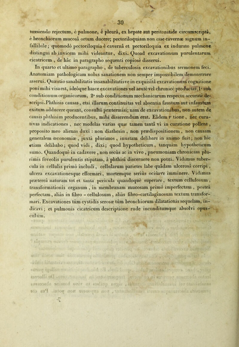 tussiendo rejectura, è pulmone, è pleurâ, exhepate aut peritonitide circumscriptà, è bronchiorum mucosâ ortum ducere; pectoriloquiam non esse cavernæ signum in- fallibile ; quomodô pectoriloquia è cavernâ et pectoriloquia ex indurato pulmone distingui ab invicem mihi videantur, dixi. Quoad excavationum purulentarura cicati’icem , de hâc in paragraphe sequenti copiosè disserui. In quarto et ultime paragraphe , de tuberculosis excavationibus sermonem leci. Anatomiam palhologicam nobis sanationem non semper impossibilem démonstrare asserui. Quæstio sanabilitatis insanabilitatisve in exquisita excavationumi cognilione ponimilîi visa est, ideôque basce excavationes vel aeutè vel cbronicè procïüctas ,!'’ sub conditionum organicorum, 2“ sub conditionum mechanicarum respectu accuratè de- scripsi.Phtliisis causas, etsi iUarumcontinuitas vel absentia faustumaut infaustum exitum adducere queant, consulté prætermisi; nam de excavationibus, non autem de causis plilliisim producentibus, mihi disserendum erat. Eâdem r tione , hec cura- tivas indicationes , nec medelas varias quæ tamen tanta vi in curatione poUent, proposito meo aliénas duxi ; non diathesin , non prædispositionem, non causam generalem œconomiæ , juxtà plurimos , inustam delibare in anime fuit ; non hic etiam delibabo; quod vidi , dixi; quod hypotheticum, tanquàm hypotheticum sumo. Quandoquè in cadavere , non secùs ac in vivo , pneumoniam chronicam plu- rimis foveolis purulentis stipatam, à phthisi discernere non potui. Vidimus tuber- cula in cellulis primo includi, cellularum parietes labe quâdam iilcerosâ corripi, ulcéra excavationesque elFormari, mortemque seriùs ociiisve imminere. Vidimus prætereà naturam tôt et tanta pericula quandoquè superare , textum ccllulosum , transformationis organum , in membranam mucosam primo imperfectam , posteà perfectam, aliàs in fibro - cellulosum , alias fibro-cartilaginosum textum transfor- niari. Excavationes tùm cystidis serosæ tùm bronchiorum dilatationis sequelam, in- dicavi ; et pulmonis cicatricum descriptione rude inconditumque absolvi opus- culura. I; ^ ■- ■ . !;■'O'i-; ■ U : ' n I fl . r ■ •V