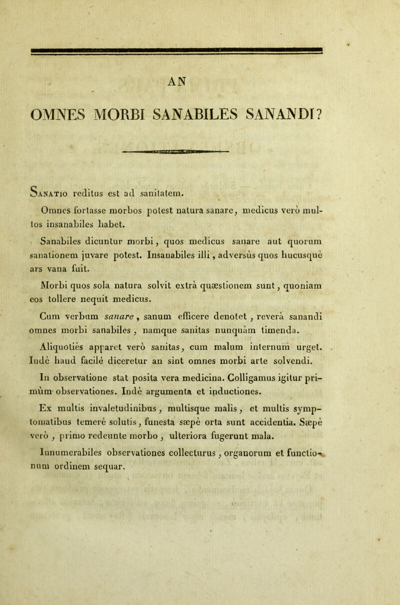 AN OMNES MORBI SANABILES SANANDI? Sanatio reditus est ad sanilalem. Oranes fortasse morbos polest nalura sanare, medicus vero mul- tos insanabiles liabet. Sanabiles dicuntur morbi, quos medicus sanare aut quorum sanationem juvare potest. Insanabiles illi, adversùs quos hucusquè ars vana fuit. Morbi quos sola natura solvit extra quæstionera sunt, quoniam eos tollere nequil medicus. Cura verbum sanare, sanum efficere denolet , révéra sanandi omnes morbi sanabiles , namque sanitas nunquàm limenda. Aliquoliès apparet vero sanitas, cum malum inlernuin urget. ludè haud facile diceretur an sint omnes morbi arle solvendi. In observalione stat posita vera medicina. Colligamus igitur pri- mùm observationes. Inde argumenta et inductiones. Ex multis invaletudinibus , multisque malis, et multis synip- tomatibus temerè solulis, funesta sæpè orta sunt accidenlia. Sæpè vero , primo redeunte raorbo , ulteriora fugerunt mala. lunumerabiles observationes collecturus, organorum et functio-^ num ordinem sequar.