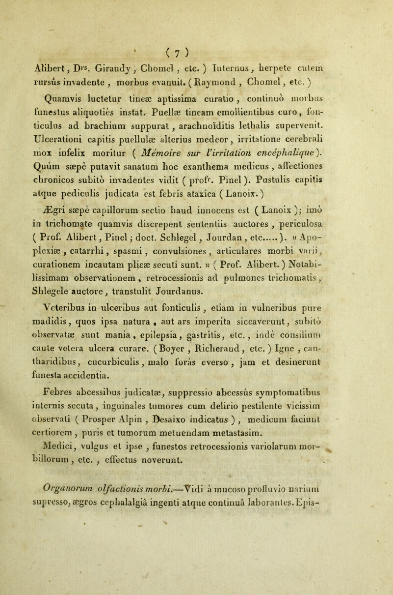 Aliberl, D>'s. Giraudy, Cbomel , etc.) luternus, herpetc culein rursûs invadente , morbus evanuit. ( Raymond , Chomel, etc. ) Quamvis luctelur lineæ aptissima cnralio, couliuuo morbus funestus aliquoliès instat. Puellæ tineam emollienlibus euro, fou- ticulus ad brachium suppurât, arachnoïditis lethalis supervenit. Ulcerationi capilis puellulæ alterius raedeor, irritalione cerebrali raox infelix morilur ( Mémoire sur Virritation encéphalique). Quùm sæpè putavit sanalum boc exanlhema medicus , afFectiones chronicos subito invadenles vidit ( proR. Pinel ). Pustulis capilis alque pediculis judicala est febris ataxica (Lanoix.) Ægri sæpè capillorum seclio baud iunoceus est ( Lanoix )j imo in trichomate quamvis discrepent sententiis auclores , periculosa ( Prof. Alibert, Pinel j doct. Scblegel, Jourdan , etc ). « Apo- plexiæ , catarrbi, spasmi, convulsiones , arliculares morbi varii^ curalionem incautam plieæ seculi sunt. « ( Prof. Alibert. ) Nolabi- lissimam observalionem , relrocessionis ad pulmones tricbomalis , Shlegele auctore, transtulit Jourdanus. Veteribus in ulceribus aut fonticulis , eliani in vulneribus pure madidis, quos ipsa natura , aut ars imperita siccavcruut^ subito observatæ sunt mania, epilepsia, gastritis, etc., iiidè consilium caule velera ulcéra curare. (Boyer , Ricberand, etc. ) Igné , can- tbaridibus, cucurbiculis, malo foras everso , jam et desinerunt funesta accidentia. Febres abcessibus judicatæ, suppressio abcessùs symptomatibus inlernis secuta, inguinales tumores cum delirio pestilente vicisslrn observali ( Prosper Alpin , Besaixo iudicatus ) , medicum faciunl certiorem , puris et tumorum metuendara metastasim. Medici, vulgus et ipse , funestes relrocessionis variolarum nioi- billorum, etc. , effectus noverunt. Organorwn olfactionis morbi.—Tidi à mucosoprofluvio narium supresso, ægros cepbalalgiâ ingenti alque continua laborantes.Epis-