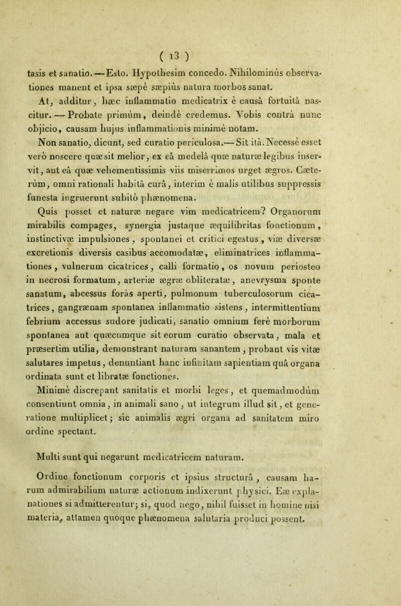 tasis etsanatio.—Eslo. Hypolliesim concedo. Nihilominùs obscrva- tiones manent el ipsa sæpè sæpiùs natura morbos sanat. At^ additur, liæc inflamnialio medicalrix è causa fortuitâ nas- citur. — Probate primùm, deindè credemus. Vobis contra nunc objicio, causam bujus inflammationis min-iraè uotam. Non sanatio^ dicunt, sed curatio periculosa.— Sit ilà.Necessè essct vero noscere quæsit melior, ex câ œedelâ qnæ naturæ legibus inser- vit, aut eâ quæ veliementissîmis viis miserrimos urget ægros. Cæte- rùm, Omni rationall habita cura, intérim è malis ulilibus suppressis funesta ingruerunl subito phænomena. Quis posset et naturæ negare vim medicatricem? Organoriim mirabilis compages, sjiiergia justaque æquilibritas fonctionum, instinctivæ impulsiones, spontanei et critici egestus , viæ diversæ excretionis diversis casibus accomodatæ, eliminatrices inflamma- tiones , vulnerum cicatrices, calli formatio, os novura periosteo in necrosi formatum, arteriæ ægrœ obliteratæ, anevrysma sponte sanatum, abcessus foràs aperti, pulmonum tuberculosorum cica- trices , gangrænam spontanea inflammatio sistens, intermittentium febriura accessus sudore judicati, sanalio omnium feré morborum spontanea aut quæcumque sit eorum curatio observata, mala et præsertim utilia, demonstrant naluram sanantem, probant vis vitæ salutares impetus, denuntiant hanc infinitam sapientiam quâ organa ordinata sunt et libratæ fonctiones. Minimè discrepant sanitalis et morbi loges, et quemadmodùm consentiunt omnia, in animali sano , ut integrum illud sit, et gcne- ratione mulliplicet j sic animalis ægri organa ad sanitatem iniro ordine spectant. Multi sunt qui negarunt medicatricem naturam. Ordine fonctionum corporis et ipsius structura , causam ha- rum admirabilium naturæ actionum indlxerunt physici. Eæexpla- nationes si admitierenturj si, quod nego, nihil fuisset in liomine nisi inateria^ attamen quoque phænomena salutaria produci possent.