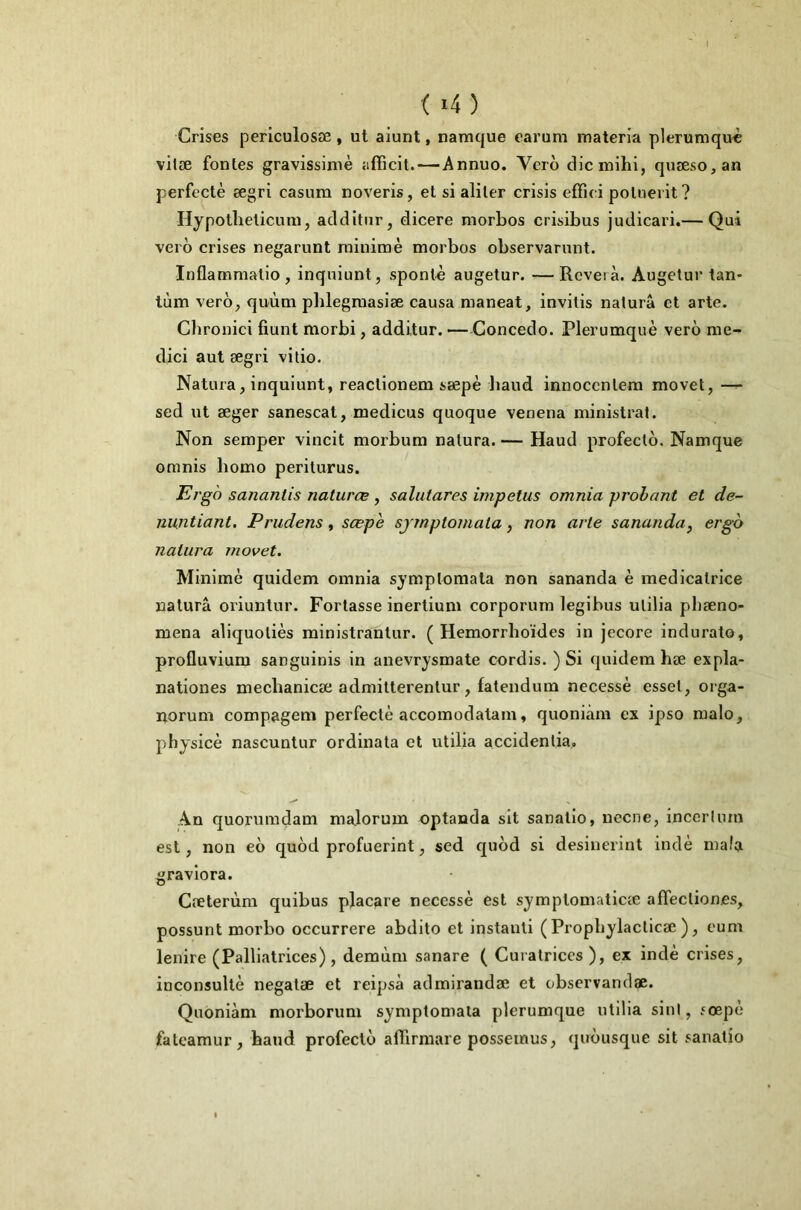 Crises perlculosæ, ut aiunt, namque carum materia plerumquc vitæ fontes gravissime affîcit.—Annuo. Vcro cHcmihi, quæso,an perfcctè ægri casum noveris, et si aliter crisis effui potueiit ? Hypothelicum, aclditur, dicere morbos crisibus judicari.— Qui vero crises negarunt raiuimè morbos observarunt. Inflamraalio, inqniunt, sponlè augetur. —Rcverà. Augetur tan- tum vero, quùm plilegmasiæ causa maneat, invilis naturâ et arte. Clironici fiunt morbi, additur. —Concedo. Plerumquè vero me- dici aut ægri vitio. Natnra, inquiunt, reaclionem sæpè baud innocentera movet, sed ut æger sanescat, medicus quoque venena ministrat. Non semper vincit morbum nalura. — Haud profecto. Namque oranis bomo periturus. Ergd sanantis naturæ , salutares impetus omnia probant et de- nuntiant. Prudens, sœph sjmptomala, non arle sananda, ergo nalura movet. Minime quidem omnia symptomata non sananda è médicatrice naturâ oriuntur. Portasse inertium corporum legibus ulilia pbæno- mena aliquotiès rainistrantur. ( Hemorrboïdes in jecore indurato, profluviura sanguinis in anevrysmate cordis. ) Si quidem hæ expla- nationes mecbanicæ admilterentur, fatendum necessè essel, orga- norum compagem perfectè accomodatam, quoniàm ex ipso malo, physicè nascuntur ordinata et utilia accidentia. An quorumdam malorum optanda sit sanatio, ueene, incerliun est, non eo quod profuerint, sed quod si desinerint indè mafa gravlora. Cæterùm quibus placare necessè est symptomaticæ affectiones, possunt morbo occurrere abdito et instanli (Propbylacticæ ), eum lenire (Palliatrices), demùm sanare ( Curatrices ), ex indè crises, inconsultè negalæ et reipsà admirandæ et observandæ. Quoniàm morborum symptomata plerumque utilia sini, îoepè fateamur, baud profecto affirraare posseinus, quousque sit sanatio