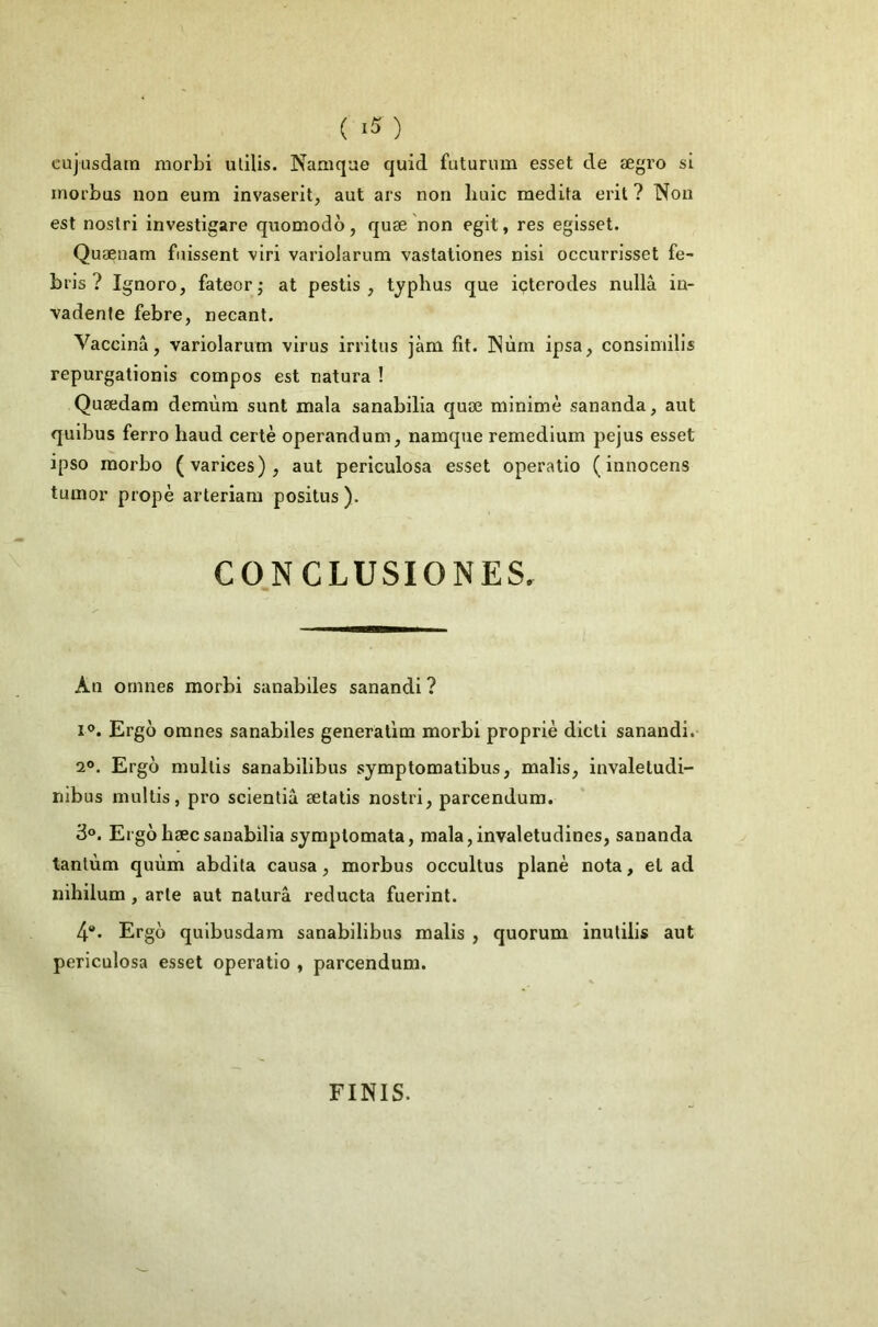 ( ) cujusdain morbi ulilis. Namque quid futurum esset de ægro si inorbus non eum invaserit, aut ars non buic médita erit ? Non est nostri investigare quomodo, quæ non egit, res egisset. Quænam fuissent viri variolarum vastationes nisi occurrisset fe- bris ? Ignoro, fateorj at pestis , typhus que içterodes nullà in- vadenfe febre, necant. Vaccina, variolarum virus irritus jàm fit. Nùm ipsa, consimilis repurgationis compos est natura ! Quædam demùm sunt mala sanabilia quæ minime sananda, aut quibus ferro haud certè operandum, namque remedium pejus esset ipso raorbo (varices), aut periculosa esset operatio (innocens tumor propè arteriam positus ). CONCLUSIONES. An ornnes morbi sanabiles sanandi ? I®. Ergo oranes sanabiles generaüm morbi propriè dicti sanandi. 2®. Ergo mullis sanabilibus symptomalibus, malis, invaleludi- nibus multis, pro scientiâ ætatis nostri, parcendum. 3°. Ergobæcsanabilia symplomata, mala,invaletudines, sananda tantum quùm abdita causa, morbus occultus plané nota, et ad nihilum , arte aut nalurâ reducta fuerint. 4®. Ergo quibusdam sanabilibus malis , quorum inutilis aut periculosa esset operatio , parcendum. FINIS.