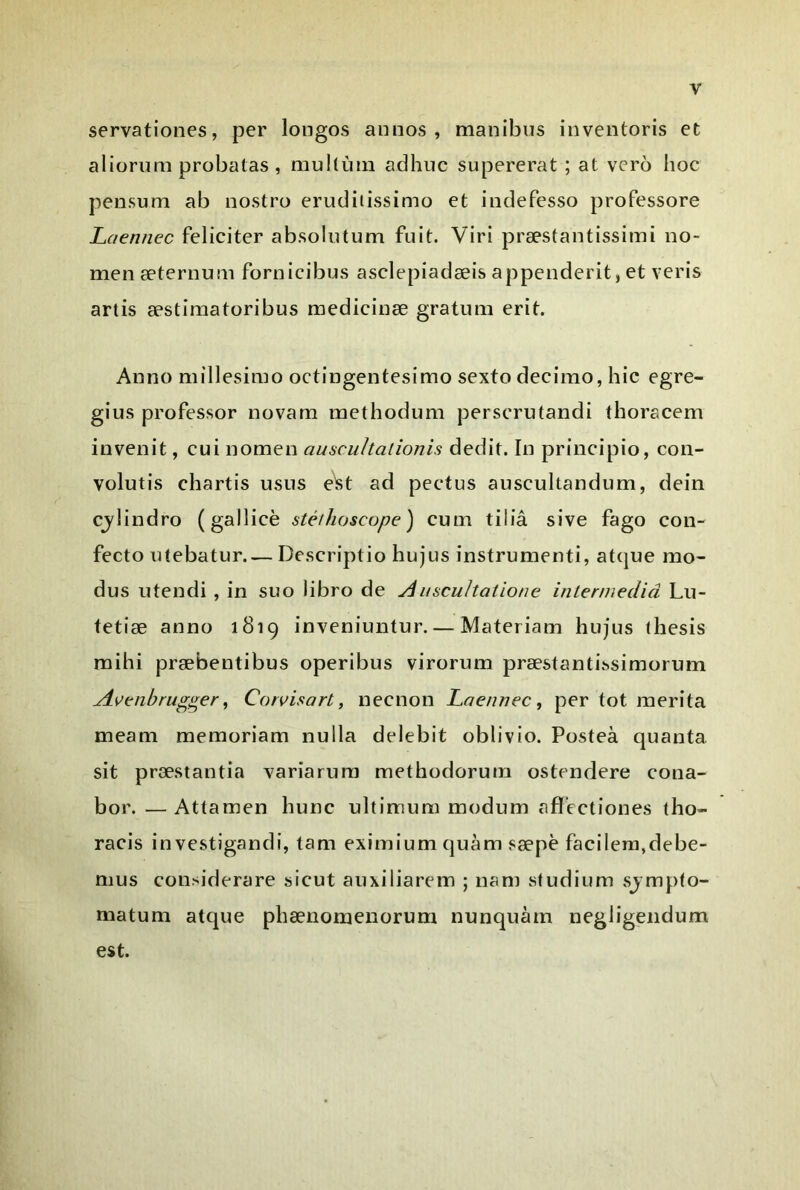 servationes, per longos aiinos , manibus inventoris et aÜorimi probatas, mullùiii adhuc supererat ; at vero hoc pensum ab nostro erudiiissimo et indefesso professore Laennec féliciter absointum fuit. Viri præstantissimi no- men æternum fornicibus asclepiadæis appenderit, et veris artis æstimatoribus medicinæ gratum erit. Anno millesimo octingentesimo sexto decimo, hic egre- gius professer novam raethodum perscrutandi thoracem invenit, cui nomen auscultalionis dédit. In principio, con- volutis chartis usus e^t ad pectus auscultandum, dein cjlindro (gallicè stéthoscope) cum tiliâ sive fago con- fecto utebatur Descriptio hujus instrumenti, at(}ue mo- dus utendi , in suo libro de AiiscuJtatione inlermediâ Lu- fetiæ anno 1819 inveniuntur. — Materiam hujus thesis mihi præbentibus operibus virorum præstanti.^simorum Avenhrug^er^ Corvisart, neenon Laennec, per tôt mérita meam memoriam nulla delebit oblivio. Posteà quanta sit præstantia variarura methodorum ostendere cona- bor. — Attamen hune ultimum modum afï'ectiones tho- racis in vestigandi, tam eximium quàm sæpè facileni,debe- mus considerare sicut auxiliarem ; nam studium sjmpto- matum atque phænomenorum nunquàrn negligeiidum est.