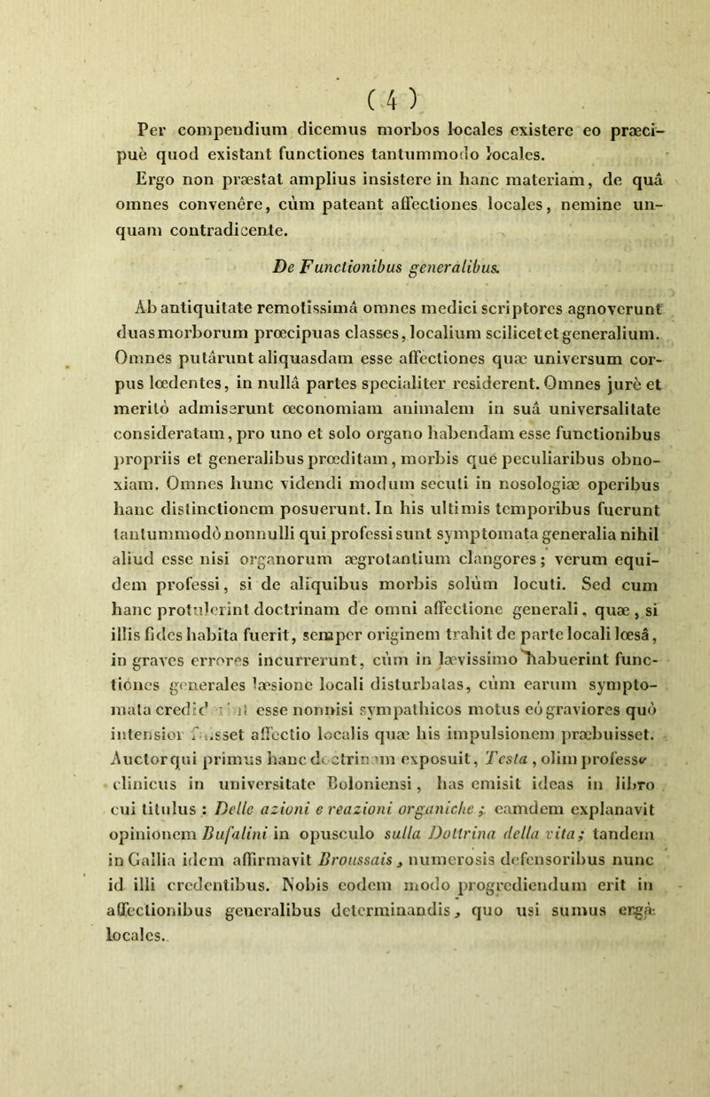 Per compendium dicemus morbos locales existere eo præci- puè quod existant functiones tantummocio locales. Ergo non præstat amplius insistere in banc materiam, de quû omnes convenêre, cùm pateant affectiones locales, nemine un- qiiam contradicente. De Functionibus generalibus. Ab antiquitate remotissimâ omnes medici scriptores agnovcrunt duasmorborum prœcipuas classes, localium scilicetetgeneralium. Omnes putârunt aliquasdam esse affectiones quæ universum cor- pus loedentes, in nullâ partes spccialiter residerent. Omnes jure et merilo admissrunt oeconomiam animalem in sua universalitate consideratain, pro uno et solo organo habendam esse functionibus propriis et generalibus prœditam, morbis que pcculiaribus obno- xiam. Omnes hune xidendi modum seculi in nosologiæ operibus banc dislinctionem posueiunt. In bis ultimis temporibus fuerunt tantummodô nonnulli qui professi sunt symptomata generalia nihil aliud esse nisi organorum ægrotanlium clangores ; verum equi- dem professi, si de aliquibus morbis solùm locuti. Sed cum banc protTîlorintdoctrinam de omni affectione generali, quæ, si illis fi des habi ta fuerit, semper originem trahit de parte locali lœsâ, in graves errores incurrerunt, cùm in lævissimo^abuerint func- tiones generales hTRsionc locali disturbalas, cùm earuin sympto- mala credtd ' ' il esse nonnisi sympatbicos motus eôgraviores que» intensioi f ».sset affectio localis quæ bis impulsionem j)ræbuisset. Auctorqiii primus hancdcclrin un exposuit, Testa , olimprofesse elinicus in universitato Coloniensi, bas emisit idcas in libro cui titulus : Belle azioni e reazioni organiche camdem cxplanavit opinionemin opusculo sulla Doltrina délia vita; tandem in Galba idem affirmavit Broussais ^ numerosis defensoribus nunc id illi credentibus. Nobis codeni modo progrediendum erit in attectionibus generalibus dctcrniinandis ^ quo usi sumus ergà-. locales.