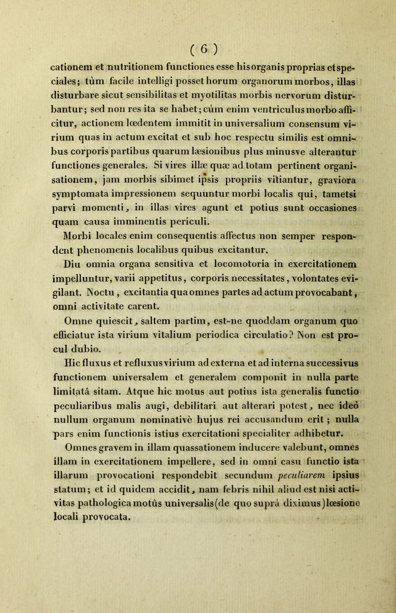 cationem et nutritionem functiones esse hisorganis proprias etspe- ciales; tùm facile intelligi possethorum organorummorbos, illas disturbare sicut sensibilitas et myotilitas morbis nervorum distur- bantur; sed non res ita se habet;cùm enim ventricuhismorboaffî- citur, actionem lœdentem immitit in universalium consensum vi- rium quas in actuni excitât et sub hoc respectu similis est omni- bus corporispartibus quaruni læsionibus plus minus\e alterantur functiones generales. Si vires illæ quæ ad totam pertinent organi- sationem, jam morbis sibimet ipsis propriis vitiantur, graviora symptomata impressionem sequuntur morbi localis qui, tametsi parvi momenti, in illas vires agunt et potius sunt occasiones quam causa imminentis periculi. Morbi locales enim consequentis alfectus non semper respon- dcnt phenomenis localibus quibus excitautur, Diu omnia organa sensitiva et locomotoria in exercitationem impelluntur, varii appetitus, corporis nécessitâtes, volontates evi- gilant. ISoctu, excitantiaquaomnes partes ad actumprovocabant, omni activitate carent. Omne quiescit^ saltem partim, est-ne quoddam organum quo efficiatur ista viriuni vitalium periodica circulatio? Non est pro- cul dubio. Hic fluxus et refluxus virium ad externa et ad interna successivus functionem universalem et generalem componit in nulla parte limitatâ sitam. Atque hic motus aut potius ista generalis functio peculiaribus malis augi, debilitari aut alterari potest^ nec ideô nullum organum nominative hujus rei acctisandum erit ; nulla pars enim functionis istius exercitationi specialiter adhibetur. Omnesgravem in illam quassationem inducere valebunt, omnes illam in exercitationem impellere, sed in omni casu functio ista illarum provocalioni respondebit secundum pecaliarem ipsius statum; et id quidem accidit, nam febris nihil aliud est nisi acti- vitas pathologica motus universalis(de quosuprà diximus)lœsione locali provocata.