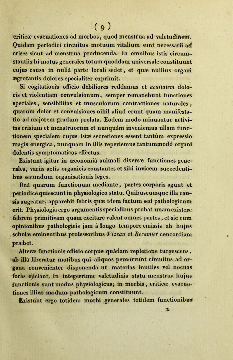 ( Ô ) dHticæ evacualiones ad morbos, quod menstrua ad valetudiftéift'^ Quidam perîodici circuitus motuum vitalium sunt necessarii ad crises sicut ad menstrua producenda. In omnibus istis circum- stàntiis hi motus generales totum quoddam universale constituunt cujus causa in nullâ parte locali sedet, et quæ nullius organi âegrotantis dolores specialiter exprimit* Si cogitationis officio debiliores reddamus et acuitatem dolo- iis et violentiam convulsionum, semper remanebunt functiones spéciales, sensibilitas et musculorum contractiones naturales , quarum dolor et convulsiones nihil aliud erunt quam manifesta- tio ad majorem gradum prolata. Eodem modo minuantur activi- tas crisium et menstruorum et nunquàm inveniemus ullam func- tionem specialem cujus istae secretiones essent tantum expressio magis energica, nunquàm in illis reperiemus tantummodô organi dolentis symptomaticos eflfeclus. Existunt igitur in œconomiâ animali diversæ functiones gene- rales, variis actis organicis constantes et sibi invicem succedenti- bus secundum organisationis leges. Ünâ quarum functionum mediante, partes corporis agunt et periodicè quiescunt in physiologico statu. Quibuscumque ilia cau- sis augeatur, apparebit febris quæ idem factum sed pathologieura erit. Physiologia ergo argumentis specialibus probat unamexistere febrem primitivam quam excitare valent omnes partes j et sic cuin opinionibus pathologicis jam à longo tempore emissis ab hujus scholæ eminentibus professoribus Fizeau et Rccamier concordiam præbet. Alteræ functionis officio corpus quâdam repletione turgescens, ab illâ liberatur mofibus qui aliquos percurrünt circuitus ad or- gana convenienter disponenda ut materias inutiles vel nocuas foras ejiciant. In integerrimæ valetudinis statu menstrua hujus functionis suntmodus physiologicus; in morbis, criticæ evacua- tiones illius modum pathologicura constituunt. Existunt ergo totidem morbi generales totidem functionibua' 3^