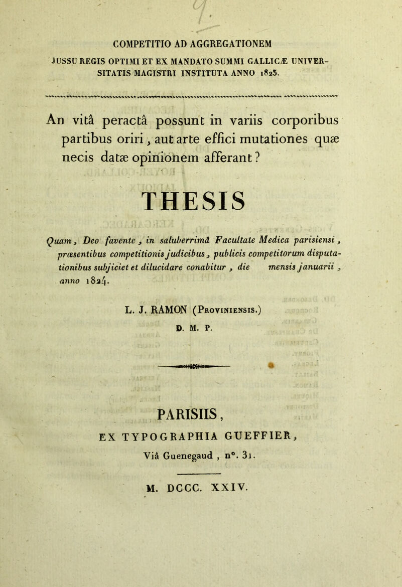 COMPETITIO AD AGGREGATIONEM ÎUSSÜ REGIS OPTIMI ET EX MANDATO SUMMI GALLICÆ UNIVER- SITATIS MAGISTRI INSTITUT A ANNO 1825. An vitâ peractâ possunt in variis corporibus partibus oriri, autarte effici mutationes qiiæ necis datæ opinionem afférant ? THESIS Quant 3 Deo favente , in saluberrimâ Facultate Medica parisiensi ^ prœsentibus competitionis judicibuSj publicis competitorum disputa- tionibus subjicietet dilucidare conabitur , die mensis januarii y anno L. J. RAMON (Proviniensis.) D. M. P. PARISIIS, EX TYPOGRAPHIA GUEFFIER, Viâ Guenegaud , n®. 3i. M. DCCC. XXIV.