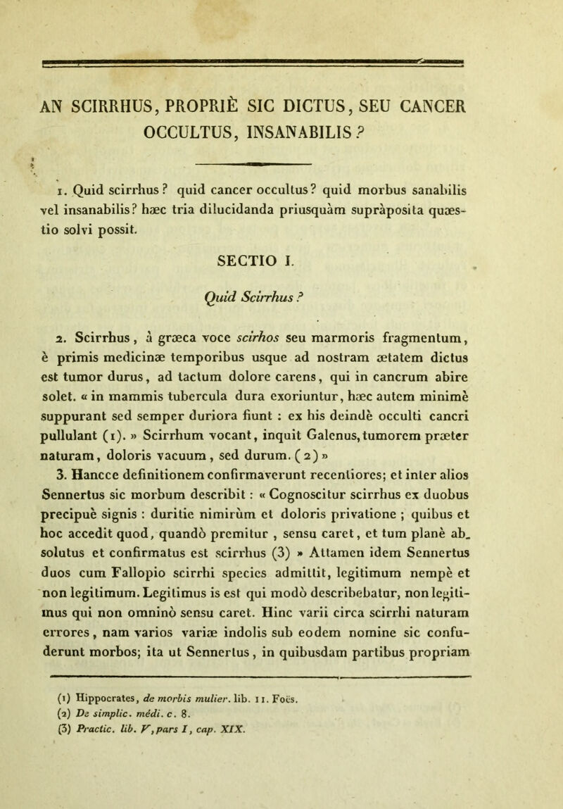 AN SCIRRHUS, PROPRifi SIC DICTUS, SEU CANCER OCCULTUS, INSANABILIS? 1. Quid scirrhus ? quid cancer occultus? quid morbus sanabilis vel insanabilis? haec tria dilucidanda priusquam supraposita quaes- tio solvi possit. SECTIO I. Quid Scirrhus ? 2. Scirrhus, a graeca voce scirhos seu marmoris fragmentum, h primis medicinae temporibus usque ad nostram aetatem dictus est tumor durus, ad tactum dolore carens, qui in cancrum abire solet, o in mammis tubercula dura exoriuntur, haec autem minime suppurant sed semper duriora fiunt : ex his deinde occulti cancri pullulant (i). » Scirrhum vocant, inquit Galenus,tumorem praeter naturam, doloris vacuum, sed durum. (2) » 3. Hancce definitionem confirmaverunt recentiores; et inter alios Sennertus sic morbum describit: « Cognoscitur scirrhus ex duobus precipue signis : duritie nimirum et doloris privatione ; quibus et hoc accedit quod, quando premitur , sensu caret, et tum plane ab_ solutus et confirmatus est scirrhus (3) » Attamen idem Sennertus duos cum Fallopio scirrhi species admittit, legitimum nempe et non legitimum. Legitimus is est qui modo describebatur, non legiti- mus qui non omnino sensu caret. Hinc varii circa scirrhi naturam errores, nam varios variae indolis sub eodem nomine sic confu- derunt morbos; ita ut Sennertus, in quibusdam partibus propriam (1) Hippocrates, de morbis mulier, lib. 11. Foes. (2) De simplic. medi. c. 8. (3) Practic. lib. y,pars I, cap. XIX.