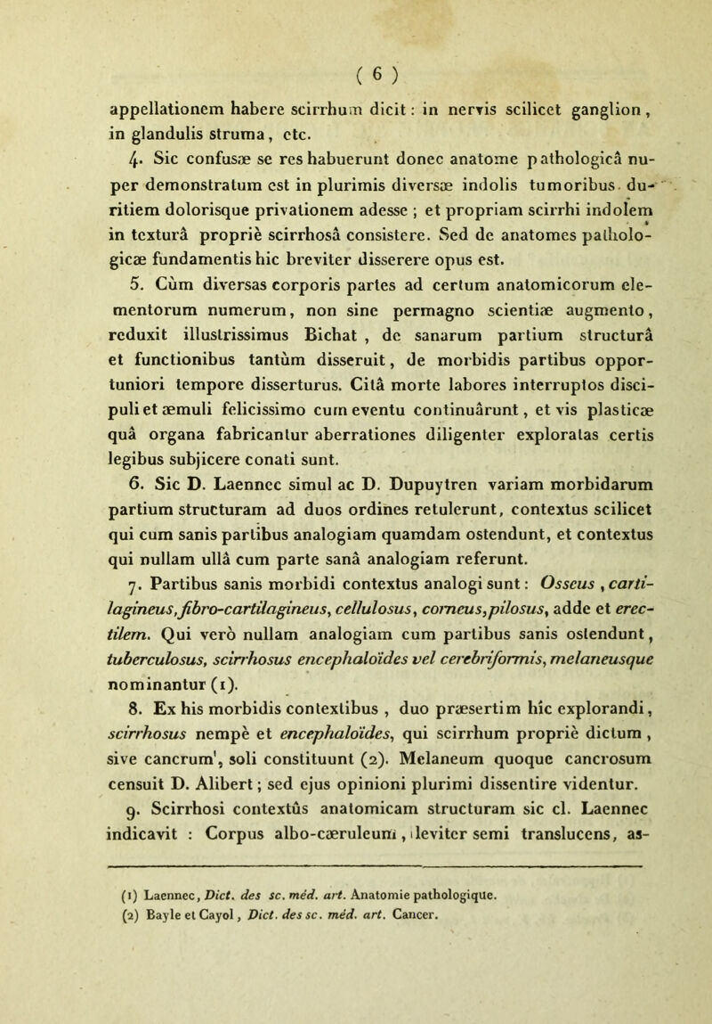 appellationem habere scirrhum dicit: in nerris scilicet ganglion , in glandulis struma, ctc. 4. Sic confusae se res habuerunt donec anatome p athologica nu- per demonstratum est in plurimis diversae indolis tumoribus du- ritiem dolorisque privationem adesse ; et propriam scirrhi indolem in texturd proprie scirrhosa consistere. Sed de anatomes patholo- gicae fundamentis hic breviter disserere opus est. 5. Cum diversas corporis partes ad certum anatomicorum ele- mentorum numerum, non sine permagno scientiae augmento, reduxit illustrissimus Bichat , de sanarum partium structura et functionibus tantum disseruit, de morbidis partibus oppor- tuniori tempore disserturus. Cita morte labores interruptos disci- puli et aemuli felicissimo cum eventu continuarunt, et vis plasticae qua organa fabricantur aberrationes diligenter exploratas certis legibus subjicere conati sunt. 6. Sic D. Laenncc simul ac D. Dupuytren variam morbidarum partium structuram ad duos ordines retulerunt, contextus scilicet qui cum sanis partibus analogiam quamdam ostendunt, et contextus qui nullam ulla cum parte sana analogiam referunt. 7. Partibus sanis morbidi contextus analogi sunt: Osseus ,carti- lagineus,fibro-cartUagineus^ cellulosus, comeus,pilosus, adde et erec- tilem. Qui vero nullam analogiam cum partibus sanis ostendunt, tuberculosus, scirrhosus encephaldid.es vel cerebriformis, melaneusque nominantur (i). 8. Ex his morbidis contextibus , duo praesertim hic explorandi, scirrhosus nempe et encephaldides, qui scirrhum proprie dictum , sive cancrum’, soli constituunt (2). Mclaneum quoque cancrosum censuit D. Alibert; sed ejus opinioni plurimi dissentire videntur, 9. Scirrhosi contextus anatomicam structuram sic cl. Laennec indicavit : Corpus albo-caeruleum , 1 leviter semi transluccns, as- (1) Laennec, Z>jc<. des sc.med. n/-/. Anatomie pathologiqUe.