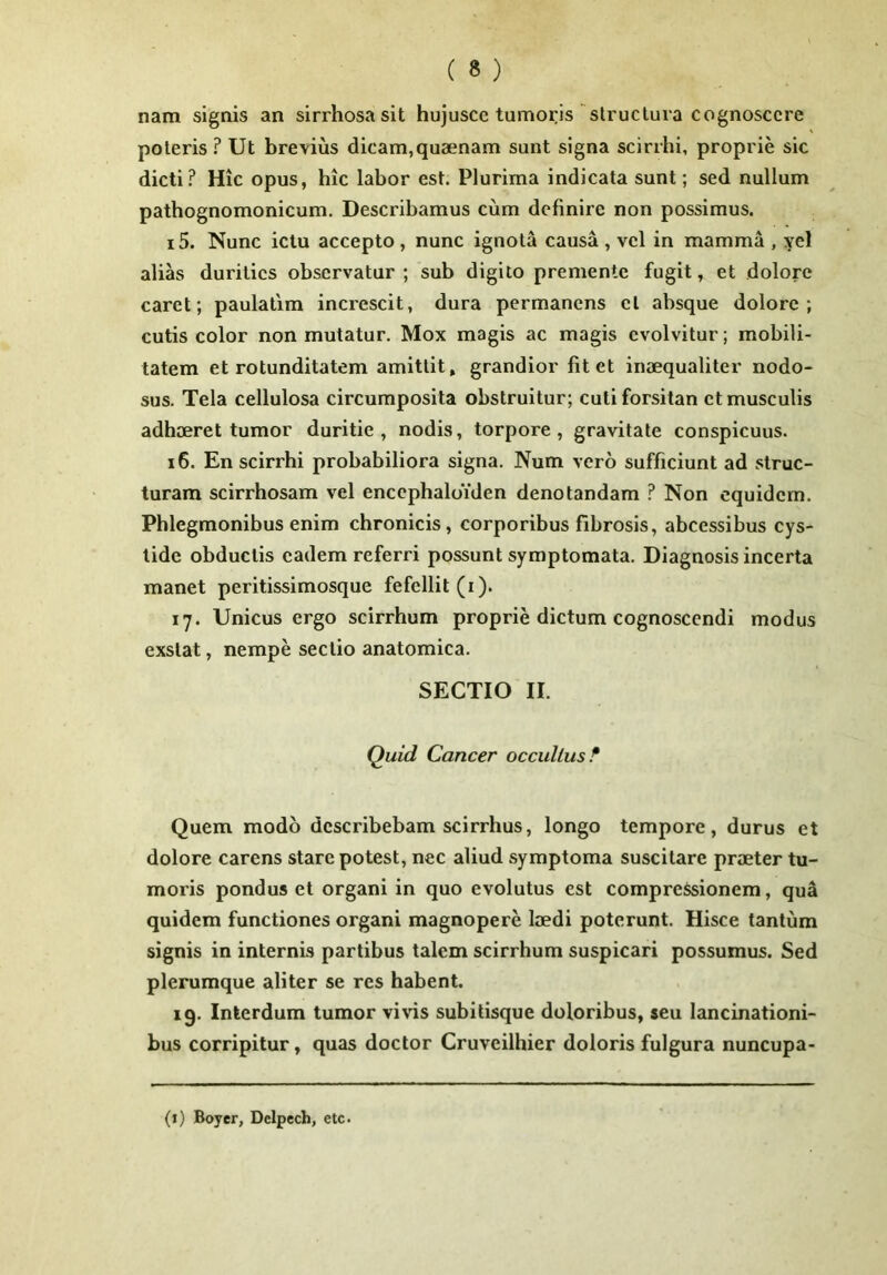 nam signis an sirrhosasit hujuscc tumoris structura cognoscere poteris ? Ut brevius dicam,quaenam sunt signa scirrhi, proprie sic dicti? Hic opus, hic labor est. Plurima indicata sunt; sed nullum pathognomonicum. Describamus cum definire non possimus. 15. Nunc ictu accepto , nunc ignota causa , vel in mamma , yel aliks durities observatur ; sub digito premente fugit, et dolore caret; paulatim increscit, dura permanens et absque dolore; cutis color non mutatur. Mox magis ac magis evolvitur; mobili- tatem et rotunditatem amittit» grandior fit et inaequaliter nodo- sus. Tela cellulosa circumposita obstruitur; cuti forsitan et musculis adhaeret tumor duritie, nodis, torpore, gravitate conspicuus. 16. En scirrhi probabiliora signa. Num vero sufficiunt ad struc- turam scirrhosam vel enccphaldiden denotandam ? Non equidem. Phlegmonibus enim chronicis, corporibus fibrosis, abeessibus cys- lide obductis eadem referri possunt symptomata. Diagnosis incerta manet peritissimosque fefellit (i). 17. Unicus ergo scirrhum proprie dictum cognoscendi modus exstat, nempe sectio anatomica. SECTIO II. Quid Cancer occultus^ Quem modo describebam scirrhus, longo tempore, durus et dolore carens stare potest, nec aliud symptoma suscitare praeter tu- moris pondus et organi in quo evolutus est compressionem, qua quidem functiones organi magnopere laedi poterunt. Hisce tantum signis in internis partibus talem scirrhum suspicari possumus. Sed plerumque aliter se res habent. 19. Interdum tumor vi\fis subitisque doloribus, seu lancinationi- bus corripitur, quas doctor Cruveilhier doloris fulgura nuncupa-