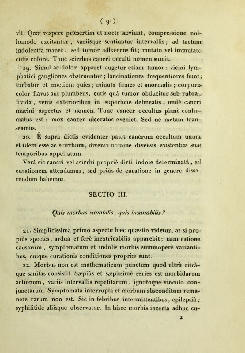 vil. Qu.ne vespere praesertim et nocte saeviunt, compressione nul- lomodo excitantur, variisque sentiuntur inter\allis; ad tactum indolentia manet, sed tumor adhaerens fit; mutato vel immutato culis colore. Tunc scirrhus cancri occulti nomen sumit. 19. Simul ac dolor apparet augetur etiam tumor; vicini lym- phatici gangliones obstruuntur; lancinationes frequenliores fiunt; turbatur et noctium quies; minuta fames et anormalis ; corporis color flavus aut plumbeus, cutis qua tumor obducitur sub-rubra, livida , venis exterioribus in superficie delineatis , unde cancri marini aspectus et nomen. Tunc cancer occultus plane confir- matus est ; mox cancer ulceratus eveniet. Sed ne metam tran- seamus. ao. E supra dictis evidenter patet cancrum occultum unum et idem esse ac scirrhum, diverso nomine diversis existentiae suae temporibus appellatum. Vera sic cancri vel scirrhi proprie dicti indole determinata, ad curationem attendamus, sed prius de curatione in genere disse- rendum habemus. SECTIO III. Quis morbus sanabilis, quis insanabilis F 21. Simplicissima primo aspectu haec quaestio videtur, at si pro- pius species, ardua et fer^ inextricabilis apparebit; nam ratione causarum , symptomatum et indolis morbis summopere varianti- bus, cuique curationis conditiones propriae sunt. 22. Morbus non est mathematicum punctum quod ultr^ citra- que sanitas consistit. Saepius et saepissime series est morbidarum actionum, variis intervallis repetitarum, ignotoque vinculo con- junctarum. Symptomata interrupta et morbum absconditum rema- nere rarum non est. Sic in febribus intermittentibus, epilepsid, syphilitide aliisque observatur. In hisce morbis incerta adhuc cu- 2