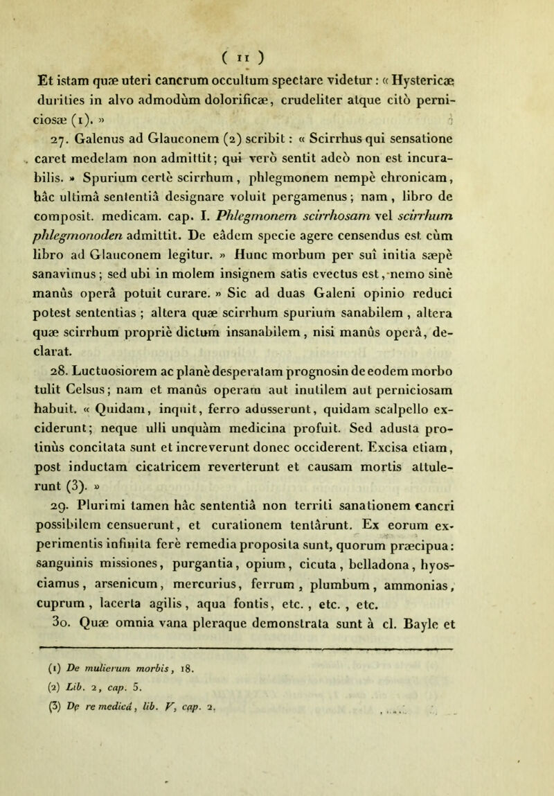 Et istam qujie uteri cancrum occultum spectare videtur; « Hystericae durities in alvo admodum dolorificae, crudeliter atque cito perni- ciosae (i). » '] 2y. Galenus ad Glauconem (2) scribit: « Scirrhus qui sensatione caret medelam non admittit; qui veib sentit adeo non est incura- bilis. >» Spurium certe scirrhum , phlegmonem nempe chronicam, hac ultima sententia designare voluit pergamenus; nam, libro de composit. medicam, cap. I. Phlegmonem scirrhosam vel scirrhum phlegmonoden admittit. De eadem specie agere censendus est cum libro ad Glauconem legitur. » Hunc morbum per sui initia saepe sanavimus; sed ubi in molem insignem satis evectus est,-nemo sine manus opera potuit curare. » Sic ad duas Galeni opinio reduci potest sententias ; altera quae scirrhum spurium sanabilem , altera quae scirrhum proprie dictum insanabilem, nisi manus opera, de- clarat. 28. Luctuosiorem ac plane desperatam prognosin de eodem morbo tulit Celsus; nam et manus operam aut inutilem aut perniciosam habuit. « Quidam, inquit, ferro adusserunt, quidam scalpello ex- ciderunt; neque ulli unquam medicina profuit. Sed adusta pro- tinus concitata sunt et increverunt donec occiderent. Excisa etiam, post inductam cicatricem reverterunt et causam mortis attule- runt (3). » 29. Plurimi tamen hac sententia non territi sanationem cancri possibilem censuerunt, et curationem tentarunt. Ex eorum ex- if perimentis infinita fere remedia proposita sunt, quorum praecipua; sanguinis missiones, purgantia, opium, cicuta , bclladona, hyos- ciamus, arsenicum, mercurius, ferrum, plumbum, ammonias; cuprum, lacerta agilis, aqua fontis, etc. , etc. , etc. 30. Quae omnia vana pleraque demonstrata sunt a cl. Bayle et (1) De mulierum morbis, i8. (2) Lib. 2, cap. 5. (3) De re medica, lib. V, cap. 2,