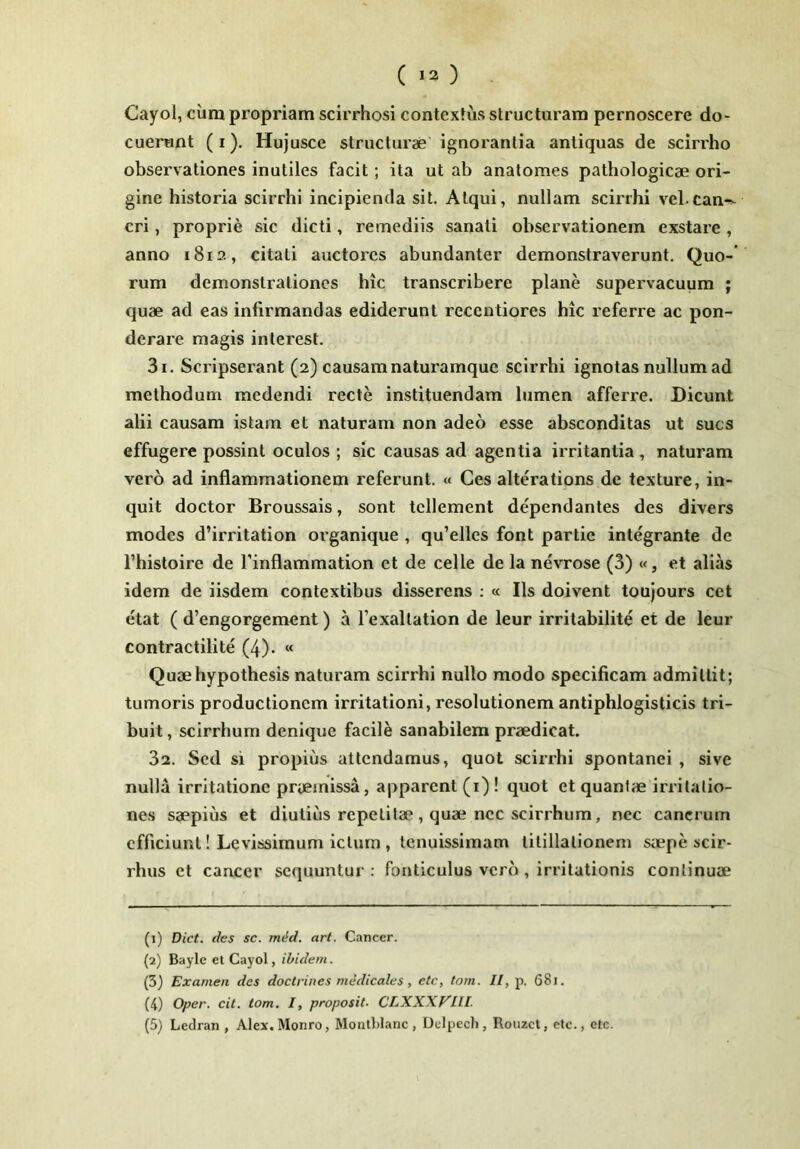 Cayol, cum propriam scirrhosi contextus structuram pernoscere do- cuerunt (I). Hujusce structurae ignorantia antiquas de scirrho observationes inutiles facit; ita ut ab analomes pathologicae ori- gine historia scirrhi incipienda sit. Atqui, nullam scirrhi vel.can-^^ eri, proprie sic dicti, remediis sanati observationem exstare, anno 1812, citati auctores abundanter demonstraverunt. Quo-’ rum demonstrationes hic transcribere plane supervacuum ; quae ad eas infirmandas ediderunt recentiores hic referre ac pon- derare magis inlerest. 31. Scripserant (2) causam naturamque scirrhi ignotas nullum ad methodum medendi recte instituendam lumen afferre. Dicunt alii causam istam et naturam non adeo esse absconditas ut sues effugere possint oculos ; sic causas ad agentia irritantia , naturam vero ad inflammationem referunt. « Ces alterations de texture, in- quit doctor Broussais, sont tcllement dependantes des divers modes d’irritation organique , qu’elles font partie integrante de 1’histoire de Tinflammation et de celle de la nevrose (3) «, et alias idem de iisdem contextibus disserens ; « Iis doivent toujours cet etat ( d’engorgement) a Texaltation de leur irritabilite et de leur contractilite (4). « Quaehypothesis naturam scirrhi nullo modo specificam admittit; tumoris productionem irritationi, resolutionem antiphlogisticis tri- buit , scirrhum denique facile sanabilem praedicat. 32. Sed si propius attendamus, quot scirrhi spontanei , sive nulla irritatione praemissa, apparent (i) ! quot et quantae irritatio- nes saepius et diutius repetitae, quae nec scirrhum, nec cancrum efficiunt! Levissimum ictum , tenuissimam titillationem saepe scir- rhus et cancer sequuntur: fonticulus vero, irritationis continuae (1) Dict. des sc. mid. art. Cancer. (2) Bayle et Cayol, ibidem. (3) Examen des doctrines medicales, ete, tom. II, p, 68i. (4) Oper. cit. tom, I, proposit. CLXXXF'111 (5) Ledran , Alex. Monro, Mouthlanc , Ddpech , Roiizct, etc., otc.