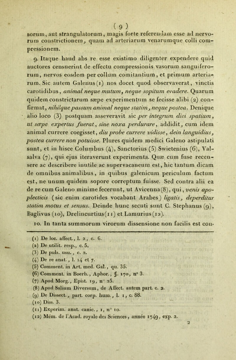 sorum, ant strangulatorum, magis forte refereiulaai esse ad nervo- rum constrictionem^ quam ad arteriarum venarumque colli coni- pressionera. 9. Itaque haud abs re esse existimo diligenter expendere quid auctores censiierint de effeclu compressionis vasorum sanguifero- rum, nervos eosdem percollum comitantium, et priraum arteria-^ rum. Sic aiitem Galenus(i) nos docet qiiod observaverat, vinctis carotidibus, animal neque mutum, neque sopitum evadere. Quarum quidem constrictarum sæpe experimentum se fecisse alibi (2) con- firmât, nihilquepassum animal neque statim, nequepostea. Denique alio loco (3) postquam asseveravit sic per integrum diei spatium, ut sæpe expertus fuerat ^ sine noxa perdurare^ addidit^ cum idem animal currere coegisset, diu probe currere vidisse, dein languidius, postea currere non potuisse. Plures quidem medici Galeno astipulati sunt, et in hisce Columbus (4), Sanctorius (5) Swietenius (6), Val- salva (7), qui ejus iteraverunt expérimenta. Quæ cum fuse recen- sere ac describere inutile ac supervacaneura est, hic tantum dicam de omnibus animalibus, in quibus galenicum periculum factum est, ne unum quidem sopore correptum fuisse. Sed contra alii ea de recum Galeno minime fecerunt, ut Avicenna(8), qui, venis apo- plecticis (sic enim carotides vocabant Arabes) ligatis, deperditur slalim motus et sensus. Deinde hune secuti sunt C. Stephanus (9), Baglivus (10), Drelincurtius(i 1) et Lamurius(12). 10. In tanta summorum virorum dissensione non facilis est con- (1) De loc. affect., 1. 2, c. 6. (2) De utilit. resp., c. 5. (3) De puis. usu., c. 2. (4) De re anat., 1. 14 et 7. (5) Comment, in Art. med. Gai., qu. 35. (6) Comment, in Boerli., Aphor., §. 170, n* 3. (7) Apud Morg., Epist. 19, n- 25. (8) Apud Saliuin Diversum, de Affect, autem part. c. 2. (9) De Dissect., part. corp. hum. ,1. i, c. 88. (10) Diss. 3. (11) Experim. anat. canic., i, n° 10. (12) Mém. de l’Acad. royale des Sciences , année 1749? 2. 2