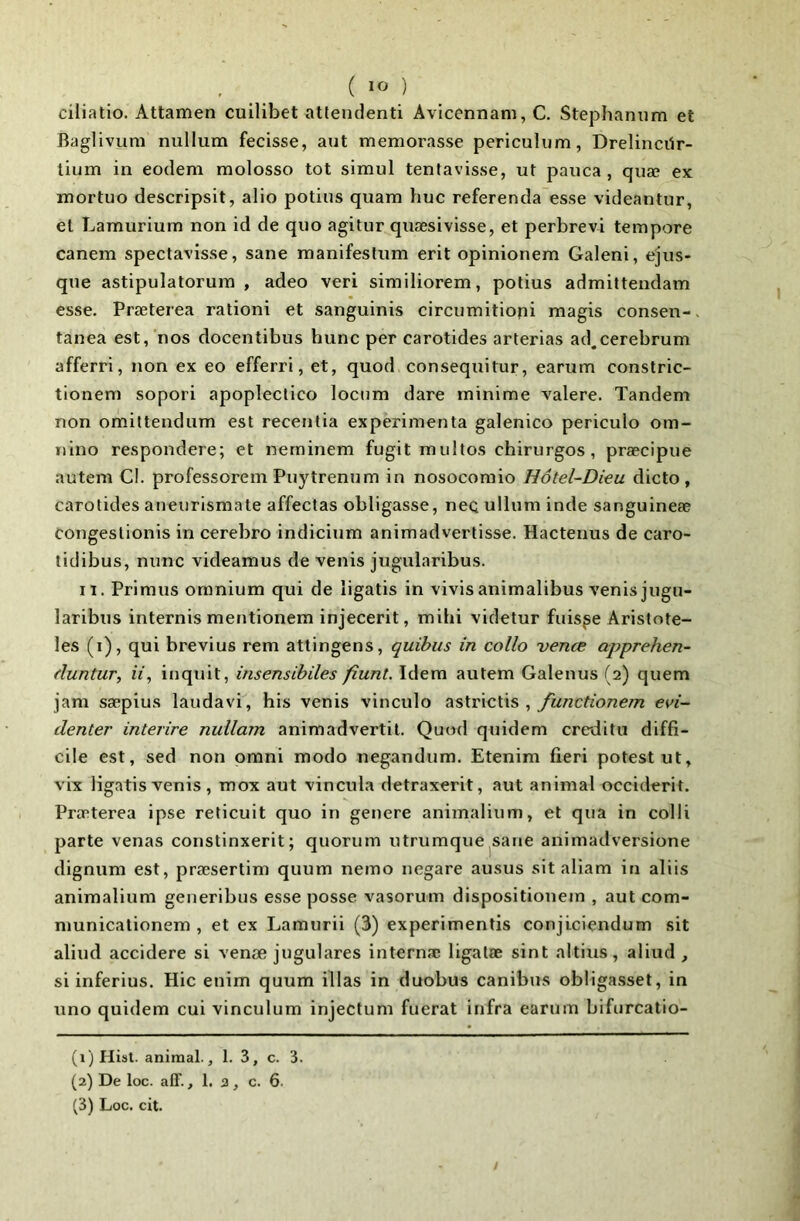 ciliatio. Attamen cuilibet atlendenti Avicennani, C. Stephamim et RagHvum nullum fecisse, aut memorasse periculum, Drelincilr- lium in eodem molosso tôt simul tentavisse, ut pauca , quæ ex mortuo descripsit, alio potius quam hue referenda esse videantur, et Lamurium non id de quo agitur quæsivisse, et perbrevi tempore canem spectavisse, sane manifeslum erit opinionem Galeni, ejus- que astipulatorum , adeo veri similiorem, potius admittendam esse. Præterea rationi et sanguinis circumitioni magis consen- tanea est, nos docentibus hune per earotides arterias ad.eerebrum afferri, non ex eo efferri, et, quod eonsequitur, earum eonstrie- tioneni sopori apopleelieo loenm dare minime valere. Tandem non omittendum est reeentia expérimenta galenieo perieulo om- iiino respondere; et neminem fugit multos chirurgos , præcipue autem CI. professorem Puytrenum in nosoeomio Hôtel-Dieu dieto, earotides atieurismate affeetas obligasse, neq ullum inde sanguineæ eongeslionis in eerebro indieium animadvertisse. Haetenus de earo- tidibus, nune videamus de venis jugularibus. II. Primiis omnium qui de îigatis in vivisanimalibus venisjugn- laribus internis mentionem injeeerit, mihi videtur fuisse Aristote- les (i), qui brevius rem attingens, quitus in collo vente apprehen- fluntur, a, inquit, insensihiles fiunL Idem autem Galenus (2) quem jam sæpius laudavi, bis venis vineulo ^ functionem evi- denter interire nullam animadvertil. Quod quidem ereditu diffi- cile est, sed non pmni modo negandum. Etenim fieri potestut, vix Iigatis venis , mox aut vincula detraxerit, aut animal occident. Præterea ipse reticuit quo in genere animalium, et qua in colli parte venas constinxerit; quorum utrumque sane animadversione dignum est, præsertim quum nemo negare ausus sit aliam in aliis animalium generibus esse posse vasorum dispositionem , aut com- municationem , et ex Lamurii (3) experimentis conjiciendum sit aliud accidere si venæ jugulares internæ ligalæ sint altius, aliud, si inferius. Hic enim quum illas in duobus canibus obligasset, in uno quidem cui vinculum injectum fuerat infra earum bifurcatio- (1) Ilisl. animal., 1. 3, c. 3. (2) De loc. aff., 1. a, c. 6.