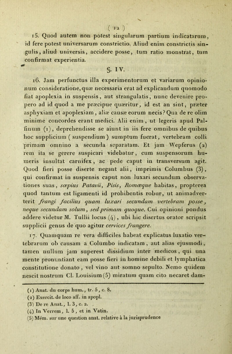 ( } 15. Quod autem non pofest singiilarum partium inclicatarnm, id fere potest imiversarum constrictio. Aliud enim constrictis sin- gulis,aliud tiniversis, accidere posse, tum ratio monstrat, tum confirmât experientia. §. IV. 16. Jani perfiinctus ilia experimentoriim et variariim opinio- nura consideratione,quæ necessaria erat ad explicandura qiiomodo fiat apoplexia in suspensis, aut strangulatis, nunc devcnire pro- pero ad id quod a me prœcipue quæritur, id est an sint, præter asphyxiam et apoplexiam , aliæ causæ eorum necis? Qua de re olim minime concordes erant medici. Alii enim , ut legeris apud Pal- finum (i), deprehendisse se aiunt in iis fere omnibus de quibus hoc supplicium ( suspendlum ) sumptum fuerat, vertebram colli primam omnino a seconda separatam. Et jam Wepferus (2) rem ila se gerere suspicari videbatur, cum suspensorum hu- meris insultât carnifex, ac pede caput in transversum agit. Quod fieri posse diserte negant alii, imprimis Columbus (3), qui confirmât in suspensis caput non luxari secundum observa- tiones suas, sœpius Patavii, Pisis, Romœque habitas, propterea quod tantum est ligament! id probibentis robur, ut animadver- terit frangi Jacilius quam luxari secundum vertebram posse, neque secundam solum, sedprimam quoque. Gui opinioni pondus addere videtur M. Tullii locus (4), ubi hic disertus orator scripsit supplicii genus de quo agitur cervices frangere. 17. Quamquam re vera difficiles habeat explicatus luxatio ver- tebrarum ob causam a Colombo indicatam , aut alias ejusmodi, tamen nullura jam superest dissidium inter medicos, qui ima mente pronuntiant eam posse fieri in homine debili et lymphatica constitutione donato, vel vino aut somno sepulto. Nemo quidem nescit nostrum Cl. Louisium(5) miratum quam cito necaret dam- (1) Anat. du corps hum., tr. 5, c. 8. (2) Exercit. de loco alï. in apopl. (31 De re Anat., 1. 3, c. 2. (4) In Verrem, 1. 5, et in Vatin.