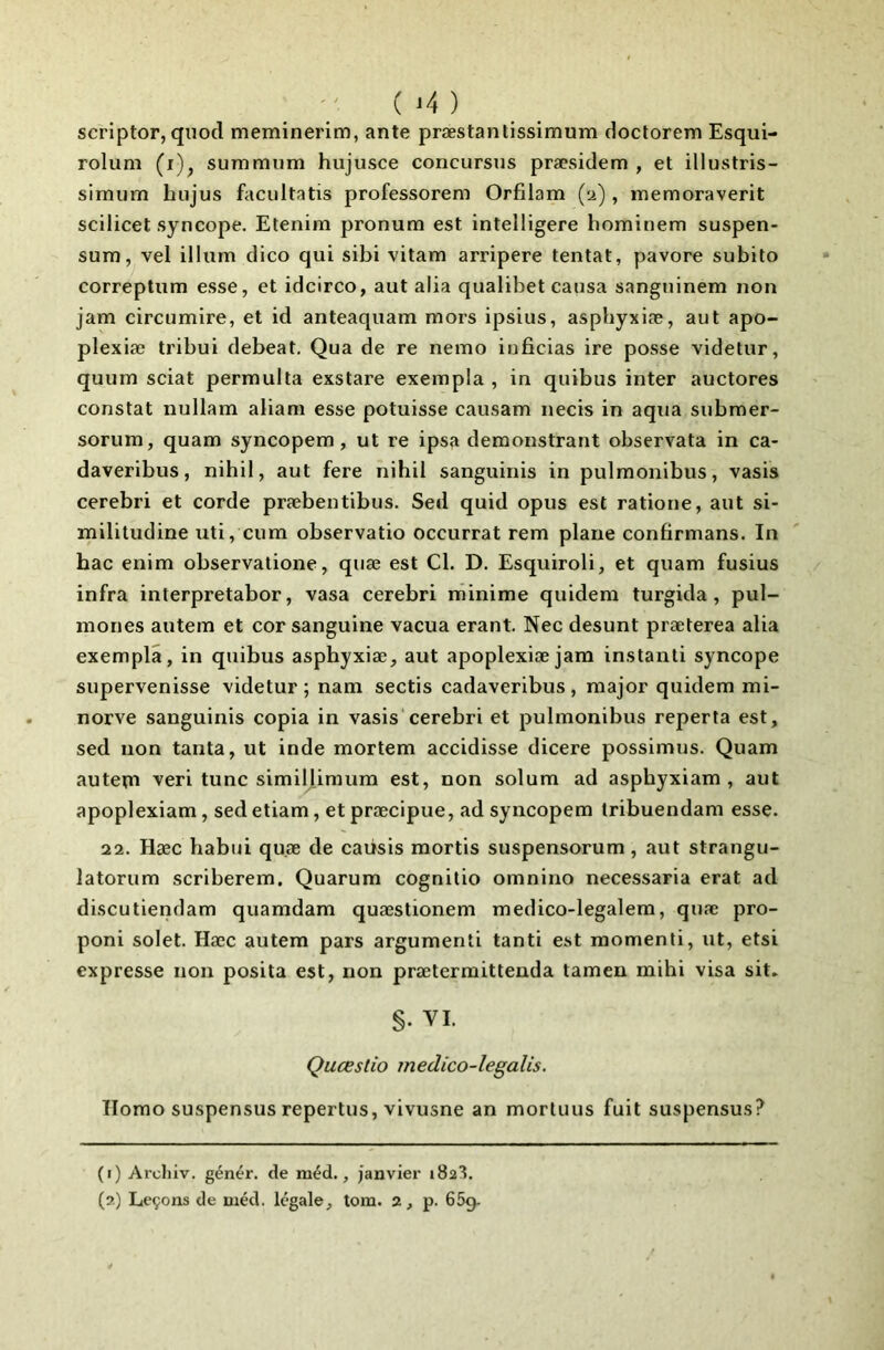 ( ) scriptor, quod meminerim, ante præstantissimum doctorem Esqui- rolum (i)^ summum hujusce concursus præsidem , et illustris- simum hujus facultatis professorem Orfilam (u) , memoraverit scilicet syncope. Etenim pronura est intelligere hominem suspen- sum, vel ilium dico qui sibi vitam arripere tentât, pavore subito correptum esse, et idcirco, aut alia qualibet causa sanguinem non jam circumire, et id anteaquam mors ipsius, asphyxiæ, aut apo- plexiæ tribui debeat. Qua de re nemo iuficias ire posse videtur, quum sciât permulta exstare exempla , in quibus inter auctores constat nullam aliani esse potuisse causam necis in aqua siibmer- sorum, quam syncopem, ut re ipsa demonstrant observata in ca- daveribus, nihil, aut fere nihil sanguinis in pulmonibus, vasis cerebri et corde præbentibus. Sed quid opus est ratione, aut si- mililudine uti, cum observatio occurrat rem plane confirmans. In hac enim observatione, quæ est Cl. D. Esquiroli, et quam fusius infra interpretabor, vasa cerebri minime quidem turgida, pul- mones autem et cor sanguine vacua erant. Nec desunt præterea alia exempla, in quibus asphyxiæ, aut apoplexiæ jam instanli syncope supervenisse videtur ; nam sectis cadaveribus, major quidem mi- nerve sanguinis copia in vasis cerebri et pulmonibus reperta est, sed non tanta, ut inde mortem accidisse dicere possimus. Quam auteni veri tune simiUimum est, non solum ad asphyxiam , aut apoplexiam, sed etiam, et præcipue, ad syncopem Iribuendam esse. 22. Hæc habiji quæ de caüsis mortis suspensorum, aut strangu- latorum scriberem. Quarum cognitio omnino necessaria erat ad discutiendam quamdam quæstionem medico-legalem, quæ pro- poni solet. Hæc autem pars argumenti tanti est momenli, ut, etsi expresse non posita est, non prætermittenda tamen mihi visa sit. §. VI Quœstio medico-legalis. Homo suspensus repertus, vivusne an mortuus fuit suspensus? (i) Archiv. génér. de méd., janvier 1823.