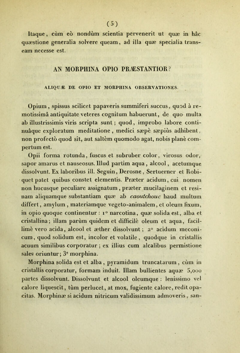 Itaque, cùm eô nondùm scientia pervenerit ut quæ in hâc quæstione generalia solvere queam, ad ilia quæ specialia Irans- eam necesse est. AN MORPHINA OPIO PRAESTANTIOR ? ALIQüÆ DE OPIO ET MORPHINA OBSERVATIONES. Opium , spissus scilicet papaveris summiferi succus, quod à re- motissimâ antiquitate veteres cognitum habuerunt, de quo multa ab illustrissimis viris scripta sunt ; quod, improbo labore conti- nuâque exploratum meditatione, medici sæpè sæpiùs adhibent, non profectb quod sit, aut saltèm quomodo agat, nobis plane com- pertum est. Opii forma rotunda, fuscus et subruber color, virosus odor, sapor amarus et nauseosus. Illud parlim aqua , alcool, acetumque dissolvunt. Ex laboribus ill. Seguin, Derosne, Sertuerner et Robi- quet patet quibus constet elementis. Præter acidum,cui nomen non hucusque peculiare assignatum, præter mucilaginem et resi- nam aliquamque substantiam quæ ab caoutchouc haud multum differt, amylum , materiamque vegeto-animalem, et oleum fixum, in opio quoque continentur : i° narcotina, quæ solida est, alba et cristallina; illam parùm quidem et difficile oleum et aqua, facil- limè vero acida, alcool et æther dissolvunt ; 2° acidum meconi- cum, quod solidum est, incolor et volatile, quodque in cristallis acuum similibus corporatur ; ex illius cum alcalibus permistione sales oriuntur; 3“ morphina. Morphina solida est et alba , pyramidum truncatarum , cùm iii cristallis corporatur, formam induit. Illam bullientes aquæ 5,oüo partes dissolvunt. Dissolvunt et alcool oleumque : lenissimo vd calore liquescit, tùm perlucet, at mox, fugiente calore, redit opa- citas. Morphinæ si acidum nitricum validissimum admoveris, san-