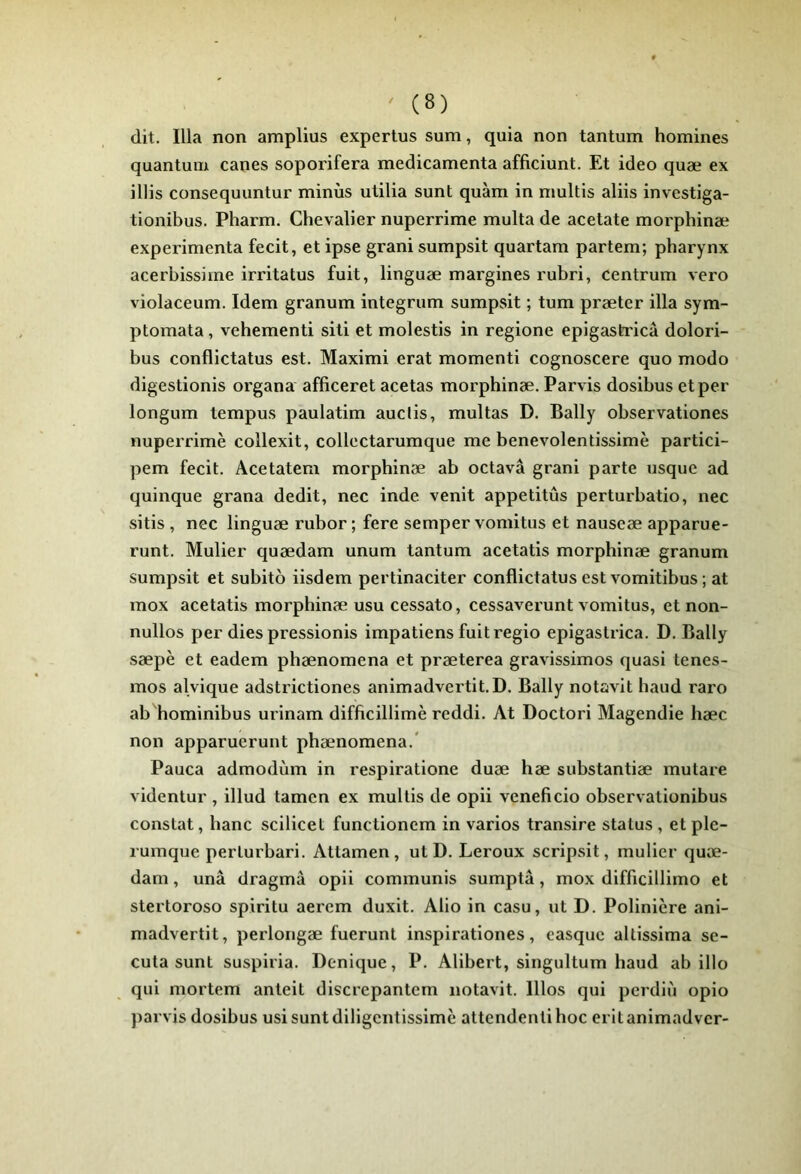 dit. Ilia non amplius expertus sum, quia non tantum homines quantum canes soporifera médicamenta afficiunt. Et ideo quæ ex illis consequuntur minus utilia sunt quàm in multis aliis investiga- tionibus. Pharm. Chevalier nuperrime multa de acetate morphinæ expérimenta fecit, et ipse granisumpsit quartam partem; pharynx acerhissime irritatus fuit, linguæ margines ruhri, centrum vero violaceum. Idem granum integrum sumpsit ; tum præter ilia sym- ptomata , vehementi siti et molestis in regione epigastricâ dolori- hus conflictatus est. Maximi erat momenti cognoscere quo modo digestionis organa afficeret acetas morphinæ. Parvis dosihus et per longum tempus paulatim auclis, multas D. Bally ohservationes nuperrime collexit, collectarumque me henevolentissimè partici- pem fecit. Acetateni morphinæ ah octavâ grani parte usquc ad quinque grana dédit, nec inde venit appetitûs perturhatio, nec sitis , nec linguæ ruhor ; fere semper vomitus et nauseæ apparue- runt. Mulier quædam unum tantum acetatis morphinæ granum sumpsit et suhito iisdem pertinaciter conflictatus est vomitihus ; at mox acetatis morphinæ usu cessato, cessaverunt vomitus, et non- nullos per dies pressionis impatiens fuit regio epigaslrica. D. Bally sæpè et eadem phænomena et præterea gravissimos quasi tenes- mos alvique adstrictiones animadvertit.D. Bally notavit haud raro ah hominihus urinam difficillimè reddi. At Doctori Magendie hæc non apparuerunt phænomena.* Pauca admodùm in respiratione duæ hæ suhstantiæ mulare videntur , illud tamen ex multis de opii veneficio ohservationihus constat, hanc scilicet functionem in varios transire status, et ple- rumque perturhari. Attamen , ut D. Leroux scripsit, mulier quæ- dam , unâ dragmâ opii communis sumptâ, mox difficillimo et stertoroso spiritu aercm duxit. Alio in casu, ut D. Polinière ani- madvertit, perloiigæ fuerunt inspirationes, casque altissima se- cuta sunt suspiria. Denique, P. Alihert, singultum haud ah illo qui mortem anteit discrepantem notavit. Bios qui perdiù opio parvis dosihus usi sunt diligentissimè attendenti hoc erit animadver-