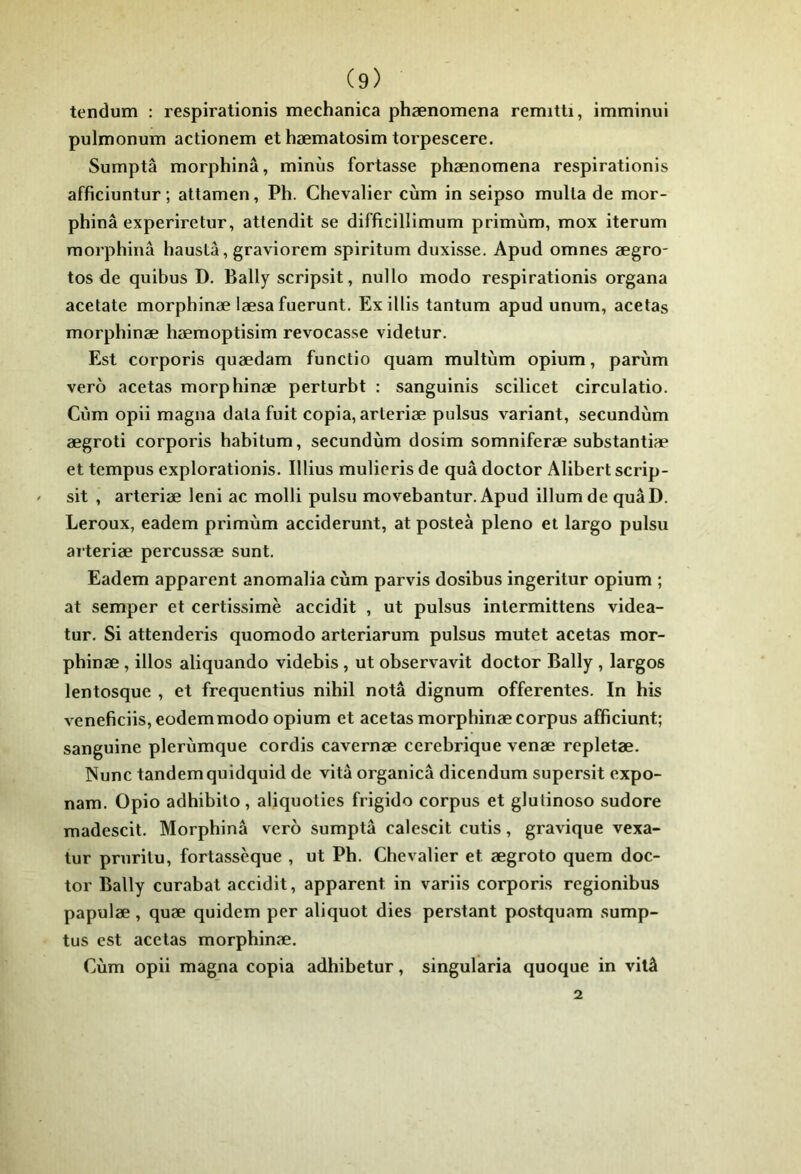 tendum : respirationis mechanica phænomena remitti, imminui pulmonum actionem et hæmatosim torpescere. Sumptâ morphinâ, minus fortasse phænomena respirationis afficiuntur ; attamen, Ph. Chevalier cùm in seipso mulla de mor- phinâ experiretur, attendit se difftcillimum primùm, mox iterum morphinâ haustâ, graviorem spiritum duxisse. Apud omnes ægro- tos de quibus D. Bally scripsit, nullo modo respirationis organa acetate morphinæ læsafuerunt. Ex illis tantum apud unum, acetas morphinæ hæmoptisim revocasse videtur. Est corporis quædam functio quam multùm opium, parùm vero acetas morphinæ perturbt : sanguinis scilicet circulatio. Cùm opii magna data fuit copia, arteriæ pulsus variant, secundùm ægroti corporis habitum, secundùm dosim somniferæ suhstantiæ et tempus explorationis. Illius mulieris de quâ doctor Alibert scrip- sit , arteriæ leni ac molli pulsu movebantur. Apud ilium de quâD. Leroux, eadem primùm acciderunt, at posteà pleno et largo pulsu arteriæ percussæ sunt. Eadem apparent anomalia cùm parvis dosibus ingeritur opium ; at semper et certissimè accidit , ut pulsus intermittens videa- tur. Si attenderis quomodo arteriarum pulsus mutet acetas mor- phinæ , illos aliquando videbis , ut observavit doctor Bally , largos lentosque , et frequentius nihil notâ dignum offerentes. In his veneficiis,eodemmodo opium et acetas morphinæ corpus afficiunt; sanguine plerùmque cordis cavernæ cerebrique venæ repletæ. Nunc tandemquidquid de vitâ organicâ dicendum supersit expo- nam. Opio adhibito , aliquoties frigido corpus et glulinoso sudore madescit. Morphinâ vero sumptâ calescit cutis, gravique vexa- tur pruritu, fortassèque , ut Ph. Chevalier et ægroto quem doc- tor Bally curabat accidit, apparent in variis corporis regionibus papulæ, quæ quidem per aliquot dies perstant postquam sump- tus est acetas morphinæ. Cùm opii magna copia adhibetur, singularia quoque in vitâ 2
