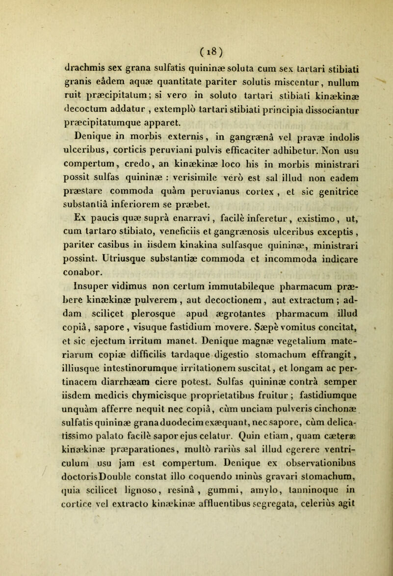 clrachmis sex grana sulfatis quininæsoluta cum sex lartari stibiati granis eâdem aquæ quantitate pariter solutis misccntur, nullum ruit præcipitalum; si vero in soluto tartai'i stibiati kinækinæ (iecoctum addatur , extemplo tartari stibiati principia dissociantur præcipitatumque apparet. Denique in morbis externis, in gangrænâ vcl pravæ indolis nlceribus, corticis peruviani pulvis efficaciter adhibetur. Non usu compertum, credo, an kinækinæ loco bis in morbis ministrari possit sulfas quininæ : verisimile véro est sal illud non eadem præstare commoda quàm peruvianus cortex , et sic génitrice subslanliâ inferiorem se præbet. Ex paucis quæ suprà enarravi, facile inferetur, existimo, ut, cum lartaro stibiato, veneficiis et gangrænosis ulceribus exceptis , pariter casibus in iisdem kinakina sulfasque quininæ, ministrari possint. Utriusque substantiæ commoda et incommoda indicare conabor. Insuper vidimus non certum immutabileque pharmacum præ- bere kinækinæ pulvercm, aut decoctionem , aut extractum ; ad- dam scilicet plerosque apud ægrotantes pharmacum illud copia, sapore , visuque fastidium movere. Sæpè vomitus concitat, et sic ejeclum irritum manet. Denique magnæ vegetalium mate- riarum copiæ difficilis tardaque digestio stomachum effrangit, illiusque intestinorumque irritationemsuscitât, et longam ac per- tinacem diarrhæara ciere potcst. Sulfas quininæ contra semper iisdem medicis chymicisque proprietatibus fruitur ; fastidiumque unquàm affcrre nequit nec copia, cùm unciam pulveriscinchonæ sulfatis quininæ granaduodecimexæquant, nec sapore, cùm delica- tissimo palato facile saporejus celatur. Quin etiam, quam cæteræ kinækinæ præparationes, mullo rariùs sal illud cgererc ventri- culum usu jam est compertum. Denique ex observationibus doctorisDoublc constat illo coquendo minus gravari stomachum, (jiiia scilicet lignoso, résina, gummi, amylo, tanninoquc in cortice vcl extracto kinækinæ affluentibus scgregata, celeriùs agit