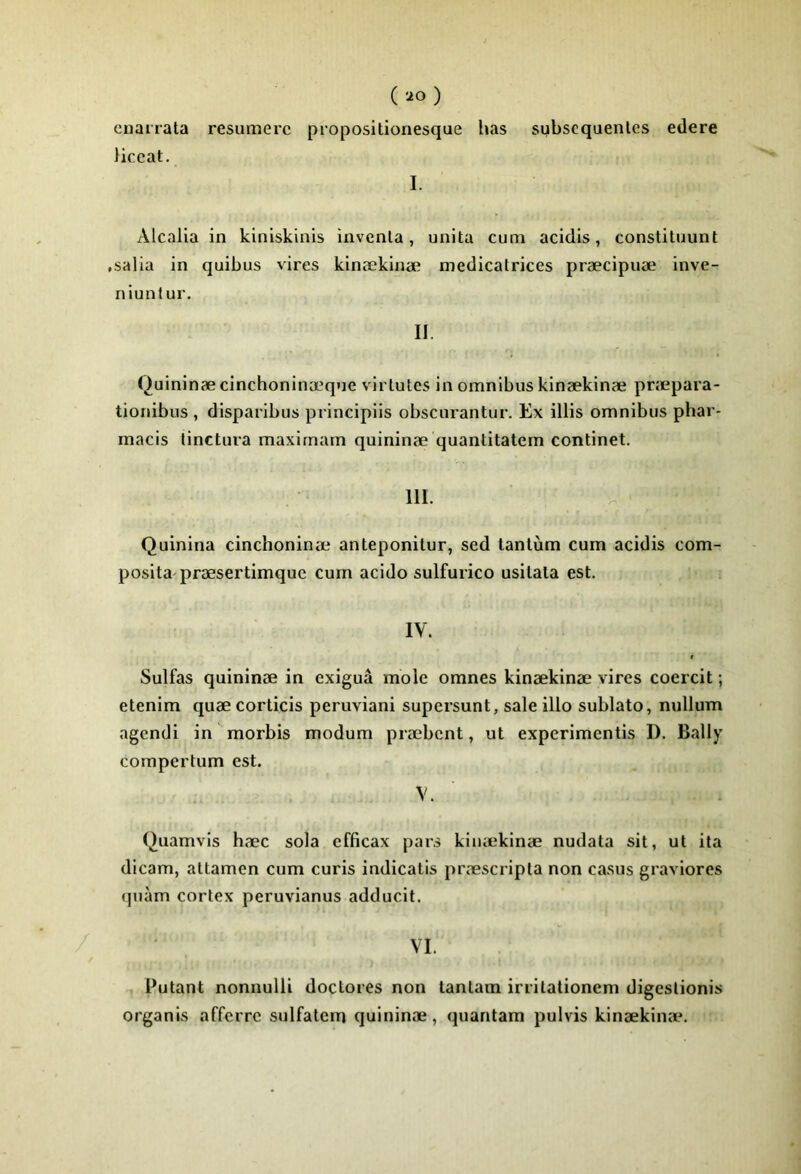 ( ) cnanata resumerc propositionesque has subscquenles edere liceat, I. Alcalia in kiniskinis inventa, unita cum acidis, constituunt .salia in quibus vires kinækinæ médicatrices præcipuæ inve- niunlur. II. (^uininæ cinchoninæqne virtutes in omnibus kinækinæ præpara- tionibus , disparibus principiis obscurantur. Ex illis omnibus phar- macis tinctura maxirnarn quininæ quantitatem continet. 111. Quinina cinchoninæ anteponitur, sed tantum cum acidis com- posita præsertimquc cum acido sulfurico usitata est. IV. Sulfas quininæ in exiguâ mole omnes kinækinæ vires coercit ; etenim quæ corticis peruviani supersunt, sale illo sublato, nullum agendi in morbis modum præbcnt, ut experimentis D. Bally corapertum est. V. Quamvls hæc sola efficax pars kinækinæ nudata sit, ut ita dicam, attamen cum curis indicatis præscripta non casus graviores quàm cortex peruvianus adducit. VI. Putant nonnulli doctores non tantain irritationem digestionis organis affcrrc sulfatcm quininæ, quantam pulvis kinækimr.