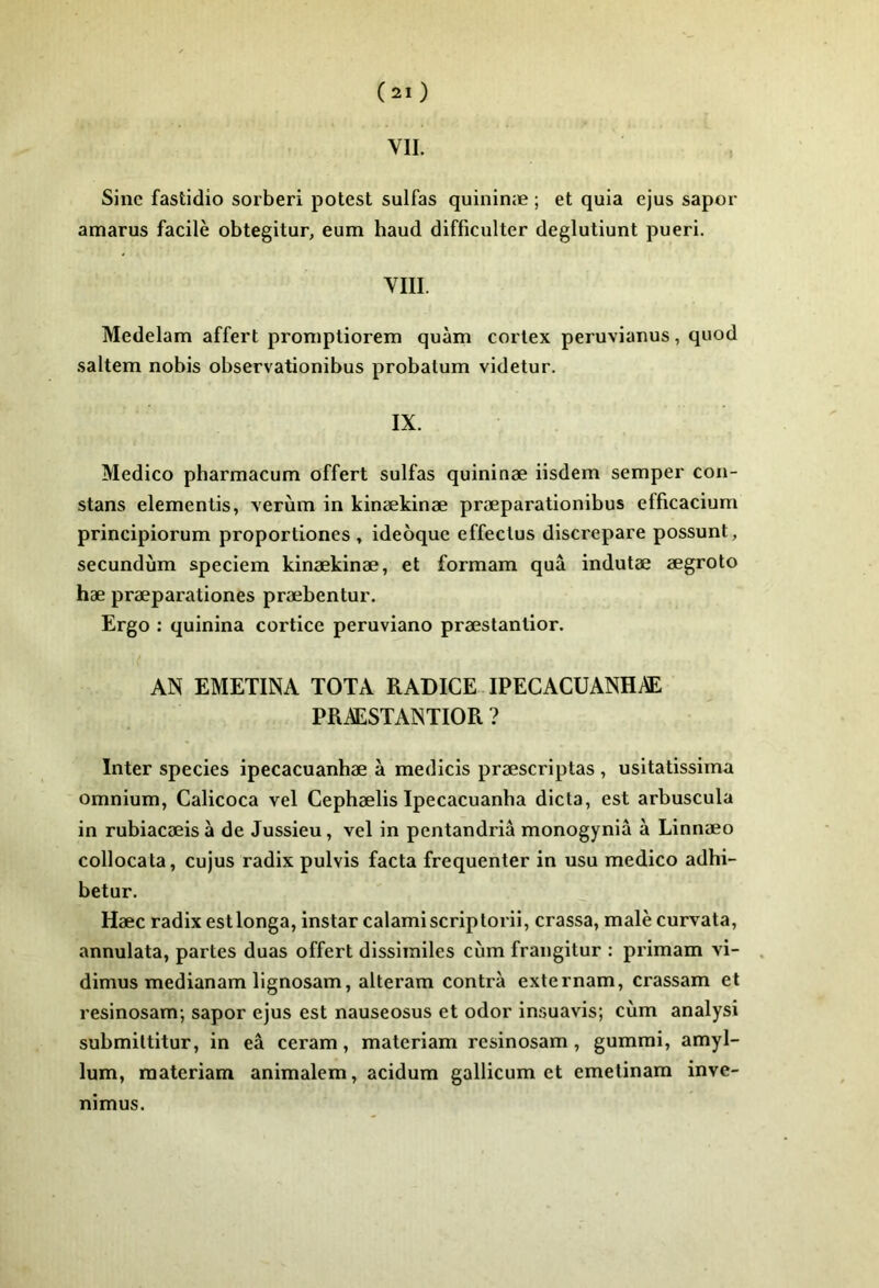 VIL Sine fastidio sorberi potest sulfas quininæ ; et quia cjus saper amarus facilè obtegitur, eum haud difficiilter deglutiunt pueri. VIII. Medelam affert pronipliorem quàm cortex peruvianus, quod saltem nobis observationibus probalum videtur. IX. Medico pharmacum offert sulfas quininæ iisdem semper con- stans elementis, Terùm in kinækinæ præparationibus efficacium principiorum proportiones , ideoque effeclus discrepare possunt, secundùm speciem kinækinæ, et formam quâ indutæ ægroto hæ præparationes præbentur. Ergo : quinina cortice peruviano præstantior. AN EMETINA TOTA RADICE IPECACUANHÆ PRÆSTANTIOR ? Inter species ipecacuanhæ à medicis præscriptas , usitatissima omnium, Calicoca vel Cephælis Ipecacuanha dicta, est arbuscula in rubiacæis à de Jussieu, vel in pentandriâ monogynia à Linnæo collocala, cujus radix pulvis facta fréquenter in usu medico adhi- betur. Hæc radix estlonga, instar calamiscriplorii, crassa, malè curvata, annulata, partes duas offert dissimiles cùm frangitur : primam vi- dimus medianam lignosam, alteram contra externam, crassam et resinosam; sapor ejus est nauseosus et odor insuavis; cùm analysi submiltitur, in eâ ceram, materiam resinosam, gummi, amyl- lum, materiam animalem, acidum gallicum et emetinam inve- nimus.