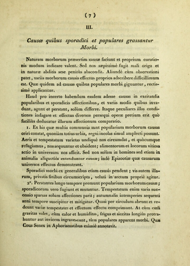 III. Causœ quibus sporadici et populares grassantur Morbi, Naturam morborura præsertim causæ faciunt et proprium curalio- nis niodum indicare valent. Sed nos sæpisslmè fugit mali origo et in naturœ abditis sese penilùs abscondit. Aliundè cùm observalioni patet, varlis morborum causis effeclus proprlos adscribere difficilllmura est. Quæ quidem ad causas quibus populares morbi gignunlur, rectis- simè appllcaniur. Haud pro incerlo habendura easdem adesse causas in excitandis popularlbus et sporadicls affectionibus, et varlis modls quibus inva- dunt, agiint et perstant, solùm difFerre. Itaque peculiares illas condi- tiones indagare et elFeclus diverses persequi operæ pretium erit quo faciliùs deducatur illarum affecllonum comparaiio. I. Ex bis quæ mulils communia sunt popularlum morborum causas oriri constat, quoniàm totiusurbis, regni incolas simul amplecti possunt. Aeris et tempestalum varietas undiquè nos clrcumdat, et quocumque refuglamus , nossequuniur et obsident; alimeniorumet locorum vitlosa actio in universum nos afficlt. Sed non solùm in homines sed etiam in animalia aliquoiiès exienduntur causæ; indè Eplzooliæ quæ causarum universos effectus demonslrant. Sporadici morbi ex generallbus etiam causis pendent j vis autem illa- rum, privalis fînibus circurnscripta , veluli in'arctum proprlè agltur. 2®. Perstantes longo tempore premunt popularium morborum causæ ; sporadlcorum vero fuglunl et mutantur. Tempestatum enlm varia suc- cessio sparsas solum afFectlones parlt; autumnalls intempéries sequenti anni tempore susclpitur et mitlgatur. Quasi per circulum abeunt et re- deunt vailœ lempeslates et effectum effeclu comprimunt. At cùm cœli gravitas valet, cùm calor et humidllas, frigus et slccltas longlùs protra- huntur aut invicera ingrave^cunt, lùm populares apparent morbi. Quæ Cous Senex in Aphorismatibus exiuiiè annotavit.