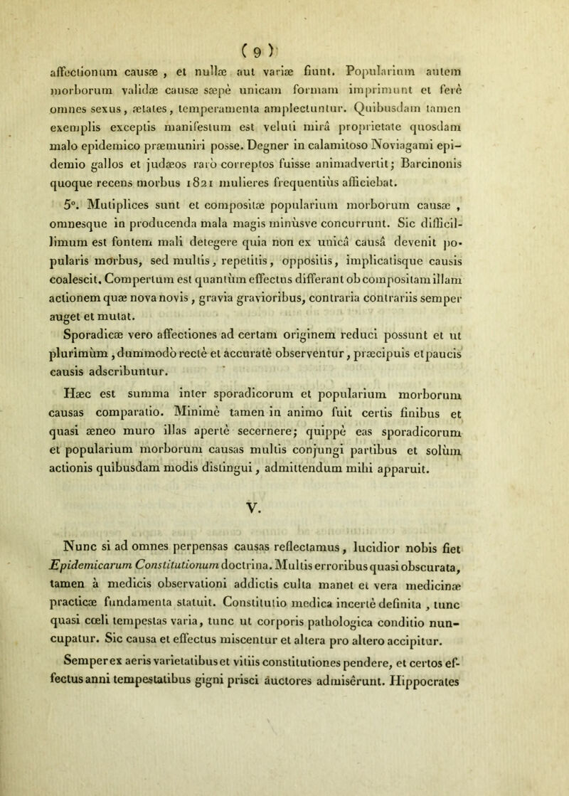 affociionum causæ , et nullæ nul variæ fiunt. Popularinm auiem )norborum validæ causæ sœpè unlcam formani imprimunt cl ferè omnessexus, ælates, icmperauienia amplecluniur. Quibusdain tanien exemplis excepiis nianiresium est veluii mira proprictate quosdam malo epidemico præmuniri posse. Degner in calamiioso Novlagami epl- demio gallos et judæos rarô correpios fuisse anlmadverilt ; Barcinonis quoque recens morbus 1821 mulleres frequenliùs afficiebat. 5°. Mullplices sunt et composltœ popularium morborum causæ , omnesque in producenda mala magls mlnùsve concurrunt. Sic dlfficll- limura est fontem mali detegere quia non ex unicâ causa devenlt po* pularis mdrbus, sedmullis, repeliiis, opposltls, impllcatlsque causis coalesclt, Compertum est quantumeffectns différant obcompositamlllani actionemquæ novanovis , gravia graviorlbus, contraria conirarils semper auget et mutât. Sporadicæ vero affectlones ad certam origlnem reduci possunt et ut plurimùm ,dummodbreclè etaccuratè observentur, præclpuls etpaucls causis adscrlbuntur. Hæc est summa inter sporadlcorum et popularium morborum causas comparallo. Minime tamen in animo fuit certis finibus et quasi æneo muro illas apertè secernere; qulppè eas sporadicorum et popularium morborum causas multis conjungi parlibus et solùm actionis quibusdam modls disiingui, admittendum mlhi apparult. V. Nunc si ad omnes perpensas causas refleclamus, lucldlor nobis fiet Epidemicarum Co«ittmfio«umdoclrlna.Mulliserroribusquasiobscurata, tamen à medlcls observation! addlctls culta manet et vera medlcinæ praclicæ fundamenta stalult. Constllullo medîca incertè defînlta , tune quasi cœli lempesias varia, tune ut corporls patbologica condliio nun- cupatur. Sic causa et effectus miscentur et altéra pro altero accipltur. Semperex aerls varletailbus et vliiis conslllutlones pendere, et certes ef- fectus anni tempeslalibus glgni prisci âuclores admiscrunt. Hippocrates