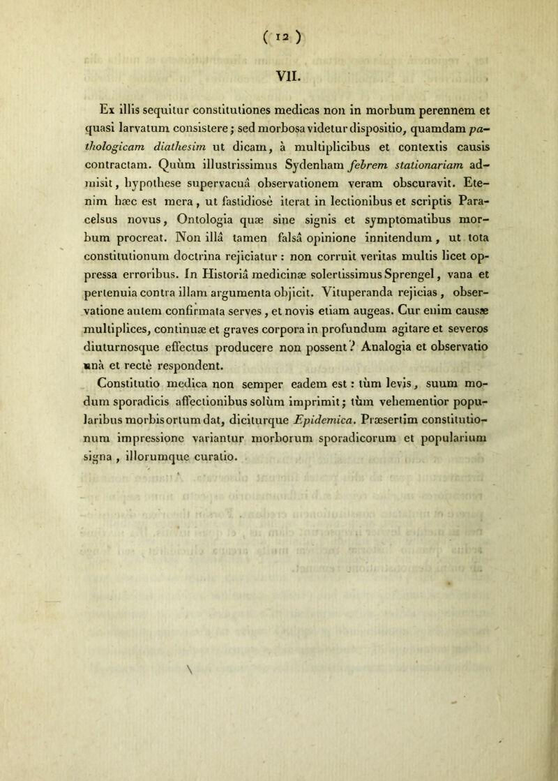 ( ) VIL Ex illis sequitur conslituliones medicas non in morbum perennem et quasi larvatum consistere ; sed niorbosavidetur disposition quamdam pa- thologicam dialhesim ut dicam, à multiplicibus et contextis causis contraclam. Quùm illustrissimus Sydenham febrem stationariam ad- luisit, hypothèse supervacuâ observationem veram obscuravit. Ete- nim hæc est mera , ut faslidiosè itérât in leclionibus et scriptis Para- celsus novus, Ontologia quæ sine signis et symptomatibus mor- bum procréât. Non illâ tamen falsâ opinlone innitendum, ut tota constitutionum doctrina rejiciatur : non corruit veritas multis licet op- pressa erroribus. In Historiâ medicinæ solerlissimus Sprengel, vana et perienuia contra illam argumenta objicit. Vituperanda rejicias , obser- vatione autem confirmala serves, et novis etiam augeas. Cur enim causae multipliées, continuæ et graves corpora in profundum agitare et severos diuturnosque eifectus producere non possent} Analogia et observatio «nà et rectè respondent. Constitutio medica non semper eadem est : tùm levis, suum mo- dum sporadicis affectionibus solùm imprimitj tùm vebementior popu- laribus morbisortumdat, diciturque Epidemica. Præsertim constitutio- num impressionc variantur morborum sporadicorum et popularium signa , illorumque curatio.