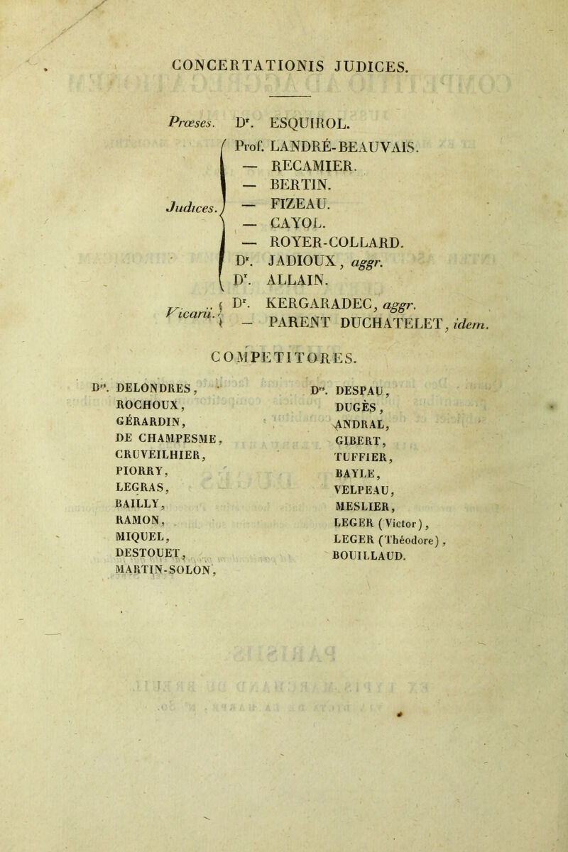 CONCERTATIONIS JUDICES. Prœses. D'. ESQUIROL. IProf. L ANDRÉ-RE AU VAIS. — RECAMIER. — BERTIN. FIZEAU. — CAYOL. — ROYER-COLLARD. D*. J ADIOUX, aggr. D^ ALLAIN. ^ KERGARADEC, icani.^^ _ parent DUCHATELET, COMPETITORES. !)'•. DELON DUES, ROCHOUX, GÉRARDIN, DE CHAMPESRIE, CRÜVEILHIER, PIORRY, LEGRAS, BAILLY, RAMON, MIQDEL, DESTOUET, MARTIN-SOLON, D”. DESPAU, DUGÈS, ANDRAL, GIBERT, TUFFIER, BAYLE, VELPEAU, MES LIER, LEGER (Victor), LEGER (Théodore) , BOUILLAÜD.