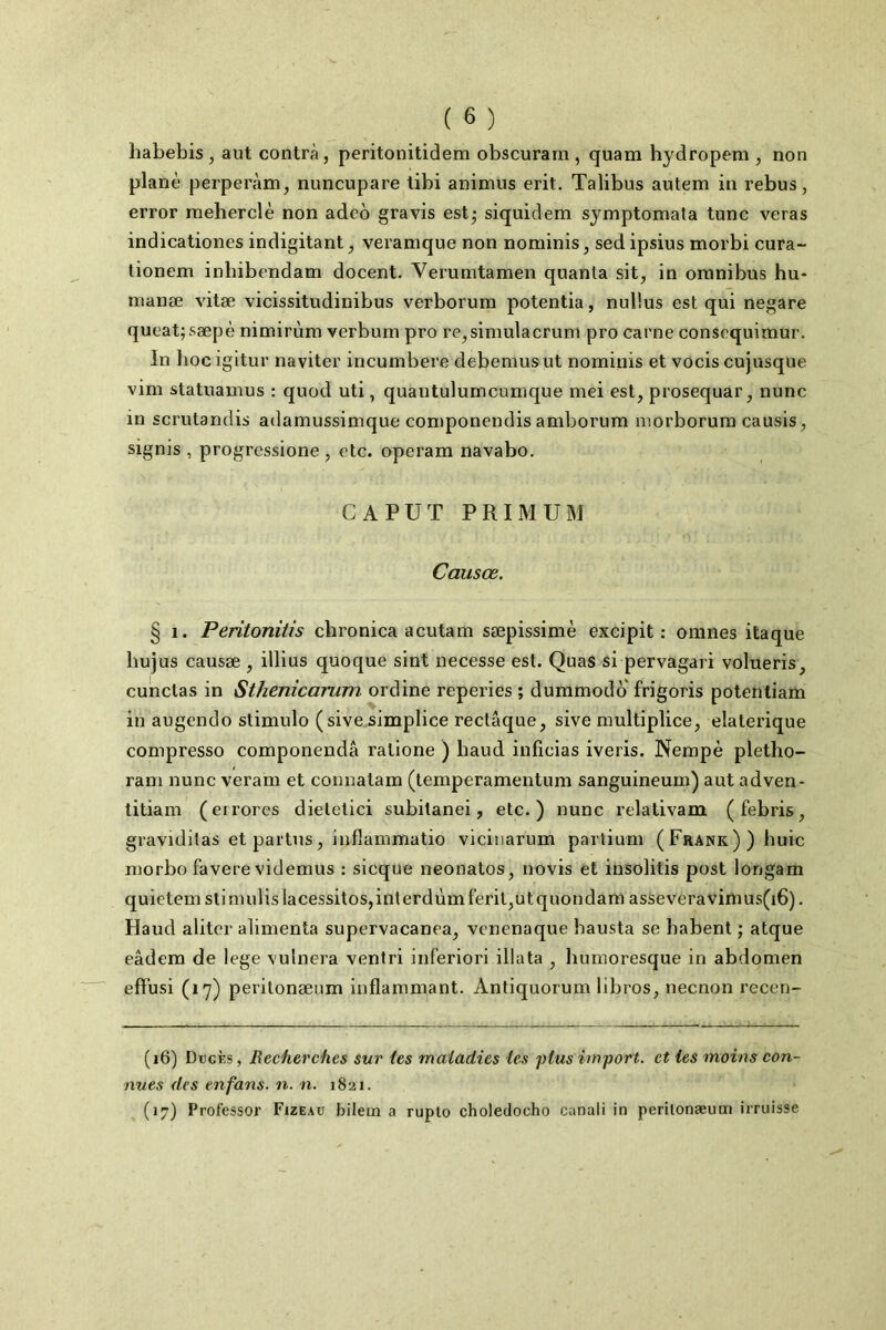 liabebis, aut contrà, peritonitidem obscurarn, quam hydropem , non plané perperàm, nuncupare libi animus erit. Talibus autem in rebus, error meherclè non adco gravis est^ siquidem symptomata tune veras indicationes indigitant, veramque non nominis, sedipsius morbi cura- tionem inbibendam docent. Verumtamen quanta sit, in oranibus hu- nianæ vitæ vicissitudinibus verborum potentia, nuüus est qui negare queat;sæpè nimirùm verbum pro re,simulacruni pro carne consequimur. In liocigitur naviter incumbere debemusut nominis et vocis cujusque vim statuamus : quod uti, quantulumcumque mei est, prosequar, nunc in scrutandis adamussimque componendis amborum morborum causis, signis , progressione , etc. operam navabo. CA PUT PRIMUM Causœ. § 1. Peritonitîs chronica acutam sæpissimè excipit : omnes itaque bujus causse , illius quoque sint necesse est. Quas si pervagari volueris, cunclas in Sthenicarum ordine reperies ; dummodo frigoris potentiam in augendo stimule (sive.simplice rectâque, sive multipliée, elaterique compresse componendâ ratione ) liaud inficias iveris. Nempè pletho- ram nunc veram et connatam (temperamentum sanguineum) aut adven- titiam (eirores dielelici subilanei, etc.) nunc relativam (febris, gravidilas et partes, inflammatio viciuarum paiiium (Frank)) huic morbo favere videmus : sicque neonatos, novis et insolitis post longam quietemstimulislacessitos,inlerdùmferit,utquondam asseveravimus(i6). Haud aliter alimenta supervacanea, venenaque hausta se babent ; atque eâdem de lege vulnera veniri inferiori illata , humoresque in abdomen efl'usi (l'y) peritonænm inflammant. Antiquorum libres, neenon recen- (16) Dbgès , Recherches sur (es maladies les plus import, et les moins con- nues des en fans. n. n. 1821. (17) Professer Fizeau bilem a ruplo choledocho canali in perilonæum irruisse