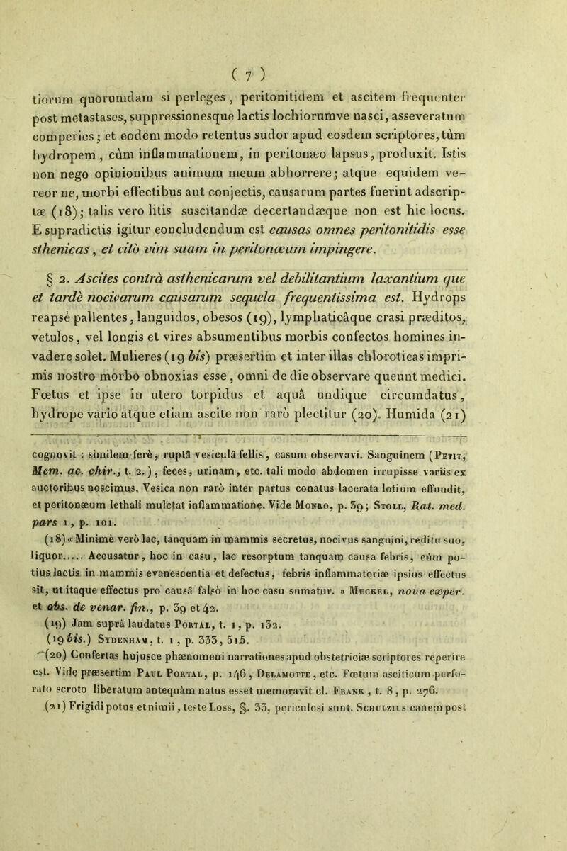 tlorum quôrumdam si perle^'es , peritonilidem et ascitem fréquenter post métastasés, suppressionesque lactis lochiorumve nasci, asseveratum comperies ; et eodem modo retentus sudor apud eosdem scriptores,tùm liydropem , cùm inflammationem, in peritonæo lapsus, produxit. Istis non nego opinionibus animum meum abliorrere; atque equidem ve- reor ne, morbi effectibus aut conjectis, causarum partes fuerint adscrip- læ (18)5 talis vero litis suscitandæ decertandæque non est bic locus. Esupradiclis igitur concludendum est causas omnes pentonitidis esse sihenicas , et citb vim suam in peritonœiim impingere. § 2. Ascites contrà asthenicarum vel dehilitantium laxantium que et tarde nocivarum causarum sequela frequenÜssima est. Hydrops reapsè pallentes, languidos, obesos (19), lympbaticâque crasi præditos, vetulos, vel longis et vires absumentibus morbis confectos homines in- vadere solet. Mulieres (19^/5) præsertim et inter illas cbloroticas impri- mis nostro moi'bo obnoxias esse, omni de die observare queunt medici. Foetus et ipse in utero torpidus et aquâ undique circumdatus, byd'rope vario atque eliam ascite non raro plectitur (20). Humida (21) cognovit ; similem ferè, ruptâ vesiculâ fellis , casum observavi. Sanguinem (Petit, Mem. aç. chie.., t. 2, ), feces, urinam, etc. tali modo abdomen irrupisse varüs ex auctoribus çoscjmus, Vesica non rarô inter partus conalus lacerata lotiuin effundit, et peritongeum lethali mulctat inflammatione. Vide Monro, p. 3g; Stoll, Rat. med. pars 1, p. 101. (18) « Minimè yerô lac, lanquam in mammis secretus, nocivus sanguini, reditn suo, liquor Accusatur, hoc in casu, lac resorptum tanquam causa febris, cùm po- tius lactis in mammis evanescentia et defectus, febris inflammatoriæ ipsius effectus sil, ut itaque effectus pro causa falpô in hoc casu sumatur. » Mecreo, nova exper. et ohs. de venar. fin., p. 3g et 43. (19) Jam suprà laudatus Foetal, t. 1, p. i32. (ig^is.) Sydenham, t. i, p. 333, 5i5. (20) Confertas hujusce phænomeni harrationesapud obstetriciæ scriptores reperire est. Vide præsertim Paul Portal, p. 146, Delamotte, etc. Fœtum asciticum perfo- rato scroto liberatum antequàm natus esset memoravit cl. Frank , t. 8 , p. 276. (21 ) Frigidi potus et nimii, teste Loss, §. 33, pcriculosi sunt. Scartzics canemposl