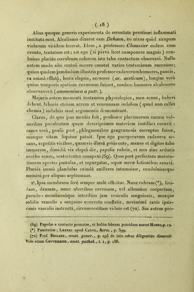 Alius quoque generis expérimenta de serositate perotinæi inflammati instituta sunt. Alcalinam dixerat eam Dehaen, eo nixus quod sirupum violarum viiidem fecerat. Idem , a prot'essore Chaussier eodem cum eventu, tentalum est; ast ego (si parva licet componere magnis ) eru- buisse pluriès coeruleum eolorem isto tabo contactum observavi. Nullo autem modo sibi mutud nocere constat varios tentaminum successus; quùm quidem jamdudùm illustris professor cadaverumhumores, paucis, ex anima efflata, horis elapsis, acescere («c. aceticum'), longius vero quùm temporis spalimn excui'sum fuisset, eosdem Immores alcalesçere observaverit {ammoniaca a putr. ). Majoris autem momenli tentamina physiologica , meo sensu, baberi debent, Tclioris etcnim acrem et venenosam indolem (quod non callèt chemia) indubiis sanè argumentis demonstrant. Clarus, de quo jam mentio fuit, professor plurimorum canum vul- neribus puiulentam quam descripsimus materiem instillari curavit : canes vero, paulo post , pblegmonibus gangrænosis correptos fuisse, moxque vitam liquisse patuit. Ipse égo puerperarum cadavera sc- cans, repelilis vicibus, quamvis illæsû priùscute, manus et digitos tabo immersos, dimidià vix elapsâdie, papulis rubris, et non sine ardoris acerbo sensu, scaturientes conspexi (6g). Quas post perfectam matura- tionem apertas pustulas, et repurgatas, aquæ meræ lotionibus sanavi. Pluriès immo glandulas exindè axillares intumuisse, condoluisseque memini per aliquas seplimanas. 2®. Ipsa membrana ferè semper malè aflicitur. Nunc rubram('‘^), livi- dam, densam, nunc ulceribus corrosam, vel albumine coopertam, pseudo- membranâque intcrdùm jam vesiculis sanguineis, moxque solidis ramulis a sanguine concreto conflatis, novissimè cavis ipsis- simis vasculis instructâ, circumvestitam videre est (70). Sin autem pro- * (*) (69) Papulas e contactii pronalas, et halitu febrem putridain narrai MoNBO,p. 12. (*) Punctatim ; Lænsec apud Cayol, fiern., p. 399. (;>o) Prof. Beclard , anat. gener., p. iq5 de islis rebus diligentiCis disseruit Vide eliam Cbi}teii.bieb, anat. pathoi., t. 1, p. i56.