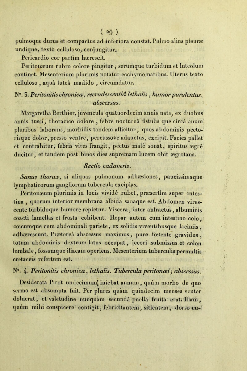 pulmoque durus et compaclus ad inferiora constat. Pulmo alius pleuræ undique, texto celluloso, conjungitur. Pericardio cor parlim hærescit. Peritoiiœum rubro colore pingitur , serumque turbidum et luteolum continet. Mesenteriuoi plurimis notalur ecchjmoniatibus. Utérus texto cellulose , aquâ luteâ madido , circumdatur. N“. 5. Veritonitis chronica, recrudescentiâ lethalis, humor purulentus, abscessus. Margaretba Bertbier, juvencula quatuordocim annis nata^ ex duobus armis tussi, tlioracico dolore , febre nocturnâ fistulis que circà anum pluribus laborans, niorbillis tandem afficitur, quos abdominis pecto- risque dolor,presse ventre, pcrcussove adauctus, excipit. Faciès pallet et contrahitur, febris vires frangit, pectus malè sonat, spiritus ægrè ducitur, et tandem post binos dies supremam lucem obit ægrotans. Seciio cadaveris. Sanus thorax, si aliquas pulmonum adbæsiones, paucissimaque Jjmphaticorum gangliorum tubercula excipias. Peritonæum plurimis in locis vividè rubet, præserllm super inles- lina y quorum interior membrana albida saiiaque est. Abdomen vires- cente turbidoque bumore repletur. Viscera^ inter anfractus, albuminis coacti lamellas et frusta cobibent. Hepar autem cum inteslino colo, cœcumque cum abdominali pariete, ex solidis viventibusque laciniis, adbærescunt. Prætereà abscessus maximus, pure l’œtente gravidus , totum abdominis dextrum latus occupât, jecori submissus et colon lurabale, fossamque iliacam operiens. Mesenterium tuberculispermultis cretaceis l’cfertum est. N®. 4- Veritonitis chronica y lethalis. Tubercula peritonœi-, abscessus. Desiderata Pirot undecimumj iriiebat annum , quùm morbo de quo sermo est absumpta fuit. Per plures quàm quindecim menses venter doluerat, et valetudine nunquàm secunda puella fruita eraL Illam, quùm mibi conspicere contigit, febricilantem, sitientem , dorso eu-'